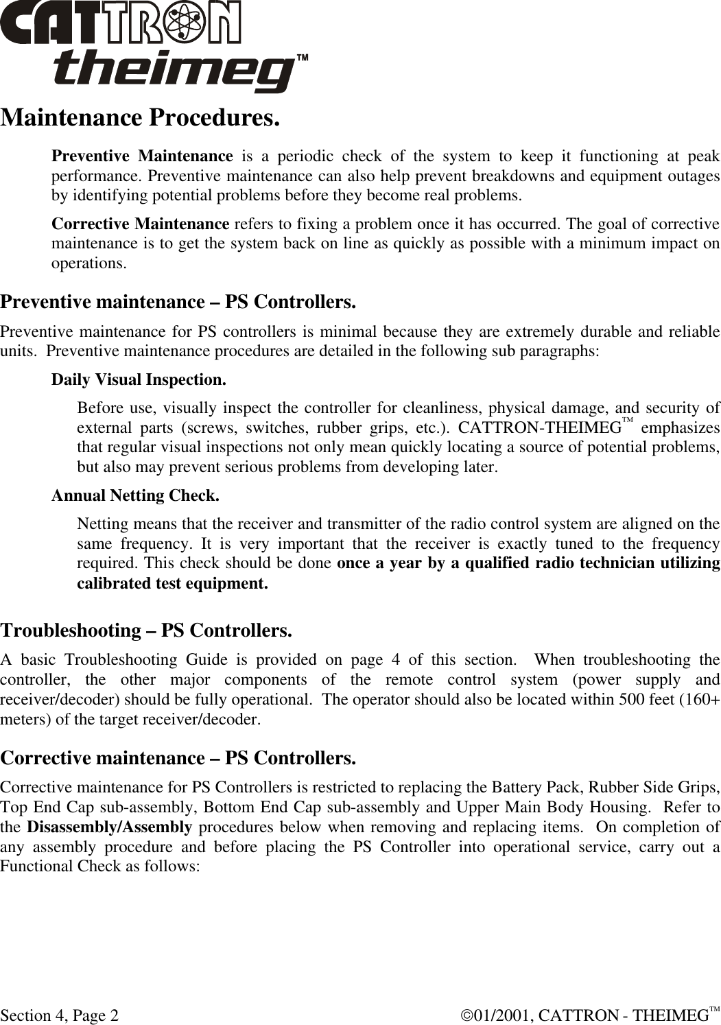  Section 4, Page 2  01/2001, CATTRON - THEIMEGTM Maintenance Procedures. Preventive Maintenance is a periodic check of the system to keep it functioning at peak performance. Preventive maintenance can also help prevent breakdowns and equipment outages by identifying potential problems before they become real problems.  Corrective Maintenance refers to fixing a problem once it has occurred. The goal of corrective maintenance is to get the system back on line as quickly as possible with a minimum impact on operations. Preventive maintenance – PS Controllers. Preventive maintenance for PS controllers is minimal because they are extremely durable and reliable units.  Preventive maintenance procedures are detailed in the following sub paragraphs: Daily Visual Inspection. Before use, visually inspect the controller for cleanliness, physical damage, and security of external parts (screws, switches, rubber grips, etc.). CATTRON-THEIMEG™ emphasizes that regular visual inspections not only mean quickly locating a source of potential problems, but also may prevent serious problems from developing later. Annual Netting Check. Netting means that the receiver and transmitter of the radio control system are aligned on the same frequency. It is very important that the receiver is exactly tuned to the frequency required. This check should be done once a year by a qualified radio technician utilizing calibrated test equipment. Troubleshooting – PS Controllers. A basic Troubleshooting Guide is provided on page 4 of this section.  When troubleshooting the controller, the other major components of the remote control system (power supply and receiver/decoder) should be fully operational.  The operator should also be located within 500 feet (160+ meters) of the target receiver/decoder.  Corrective maintenance – PS Controllers. Corrective maintenance for PS Controllers is restricted to replacing the Battery Pack, Rubber Side Grips, Top End Cap sub-assembly, Bottom End Cap sub-assembly and Upper Main Body Housing.  Refer to the Disassembly/Assembly procedures below when removing and replacing items.  On completion of any assembly procedure and before placing the PS Controller into operational service, carry out a Functional Check as follows:  