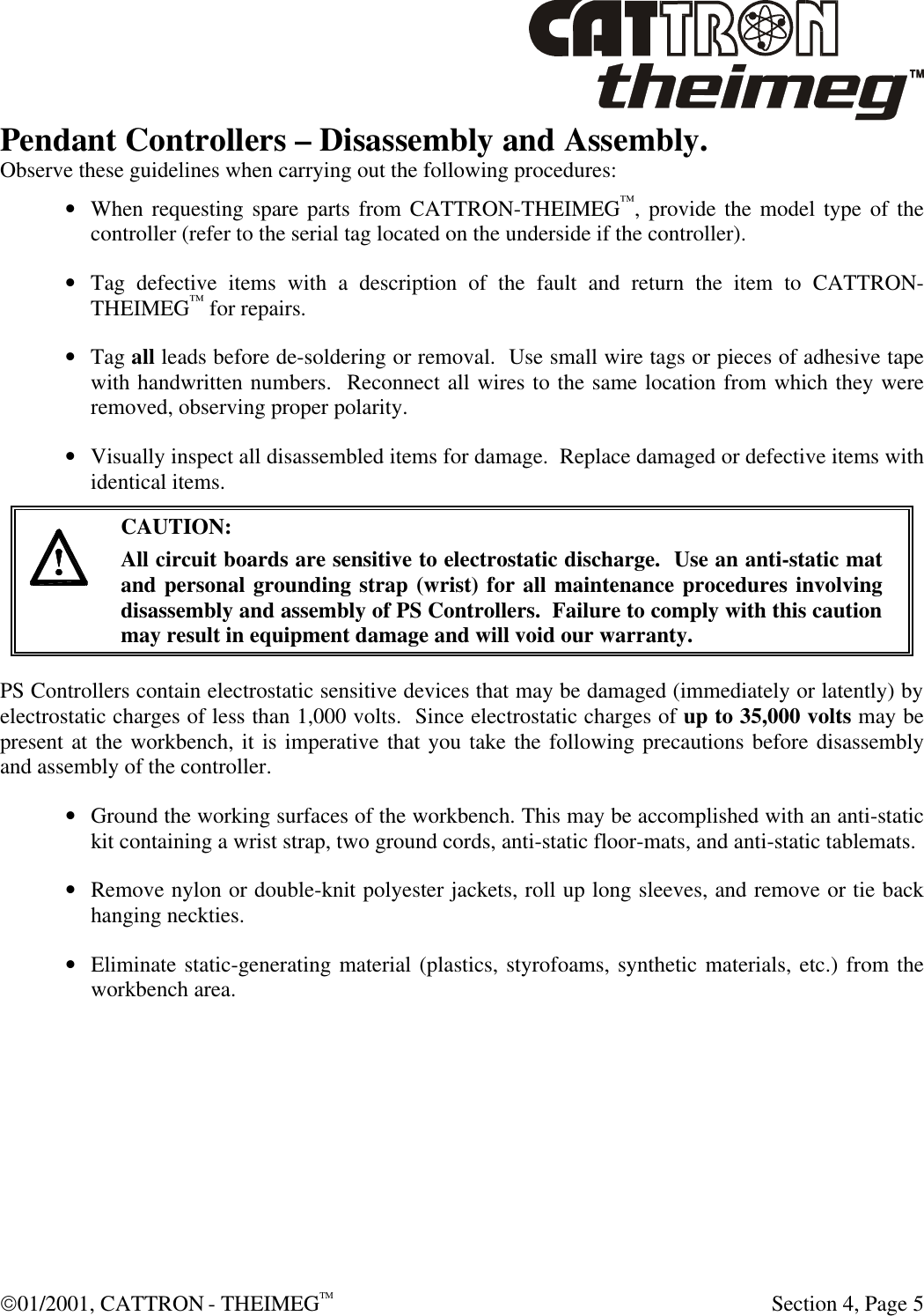  01/2001, CATTRON - THEIMEGTM  Section 4, Page 5 Pendant Controllers – Disassembly and Assembly. Observe these guidelines when carrying out the following procedures: • When requesting spare parts from CATTRON-THEIMEG™, provide the model type of the controller (refer to the serial tag located on the underside if the controller). • Tag defective items with a description of the fault and return the item to CATTRON-THEIMEG™ for repairs. • Tag all leads before de-soldering or removal.  Use small wire tags or pieces of adhesive tape with handwritten numbers.  Reconnect all wires to the same location from which they were removed, observing proper polarity. • Visually inspect all disassembled items for damage.  Replace damaged or defective items with identical items.      CAUTION: All circuit boards are sensitive to electrostatic discharge.  Use an anti-static mat and personal grounding strap (wrist) for all maintenance procedures involving disassembly and assembly of PS Controllers.  Failure to comply with this caution may result in equipment damage and will void our warranty. PS Controllers contain electrostatic sensitive devices that may be damaged (immediately or latently) by electrostatic charges of less than 1,000 volts.  Since electrostatic charges of up to 35,000 volts may be present at the workbench, it is imperative that you take the following precautions before disassembly and assembly of the controller. • Ground the working surfaces of the workbench. This may be accomplished with an anti-static kit containing a wrist strap, two ground cords, anti-static floor-mats, and anti-static tablemats. • Remove nylon or double-knit polyester jackets, roll up long sleeves, and remove or tie back hanging neckties. • Eliminate static-generating material (plastics, styrofoams, synthetic materials, etc.) from the workbench area. 