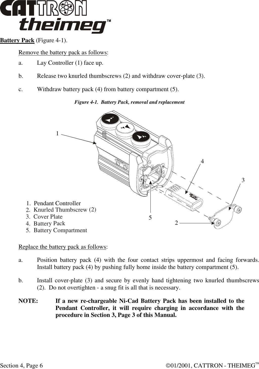  Section 4, Page 6  01/2001, CATTRON - THEIMEGTM Battery Pack (Figure 4-1).   Remove the battery pack as follows: a. Lay Controller (1) face up. b. Release two knurled thumbscrews (2) and withdraw cover-plate (3). c. Withdraw battery pack (4) from battery compartment (5). Figure 4-1.  Battery Pack, removal and replacement  Replace the battery pack as follows: a. Position battery pack (4) with the four contact strips uppermost and facing forwards. Install battery pack (4) by pushing fully home inside the battery compartment (5). b. Install cover-plate (3) and secure by evenly hand tightening two knurled thumbscrews (2).  Do not overtighten - a snug fit is all that is necessary. NOTE: If a new re-chargeable Ni-Cad Battery Pack has been installed to the Pendant Controller, it will require charging in accordance with the procedure in Section 3, Page 3 of this Manual.  2.  Knurled Thumbscrew (2)3.  Cover Plate4.  Battery Pack5.  Battery Compartment1.  Pendant Controller12345