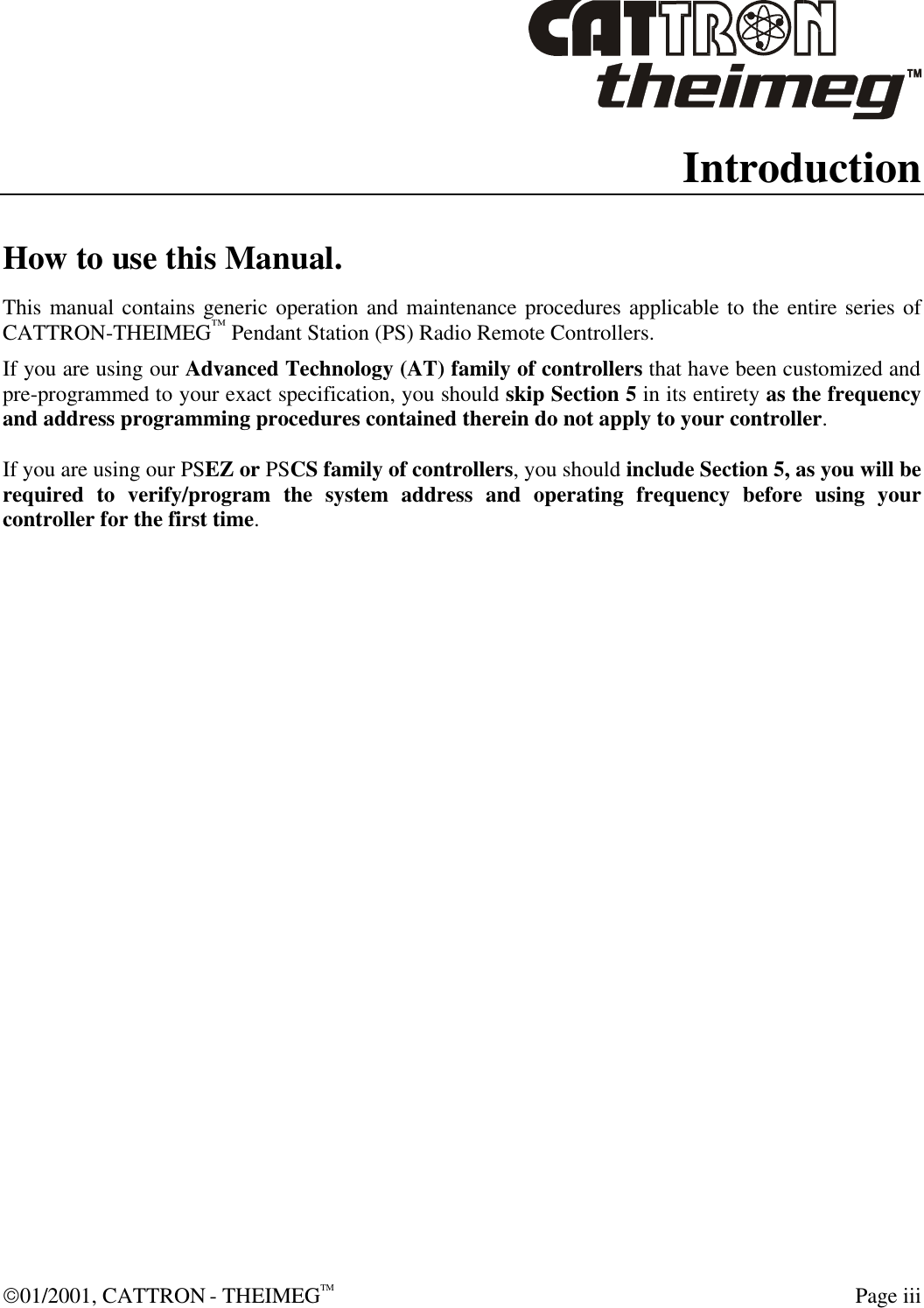  01/2001, CATTRON - THEIMEGTM  Page iii Introduction How to use this Manual. This manual contains generic operation and maintenance procedures applicable to the entire series of CATTRON-THEIMEG™ Pendant Station (PS) Radio Remote Controllers. If you are using our Advanced Technology (AT) family of controllers that have been customized and pre-programmed to your exact specification, you should skip Section 5 in its entirety as the frequency and address programming procedures contained therein do not apply to your controller.  If you are using our PSEZ or PSCS family of controllers, you should include Section 5, as you will be required to verify/program the system address and operating frequency before using your controller for the first time.   