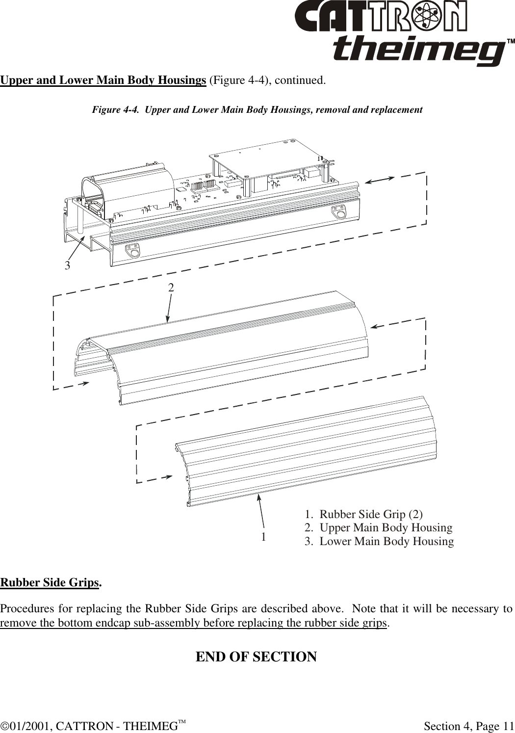  01/2001, CATTRON - THEIMEGTM  Section 4, Page 11 Upper and Lower Main Body Housings (Figure 4-4), continued.   Figure 4-4.  Upper and Lower Main Body Housings, removal and replacement   Rubber Side Grips.  Procedures for replacing the Rubber Side Grips are described above.  Note that it will be necessary to remove the bottom endcap sub-assembly before replacing the rubber side grips. END OF SECTION 1.RubberSideGrip(2)2.UpperMainBodyHousing3.LowerMainBodyHousing321