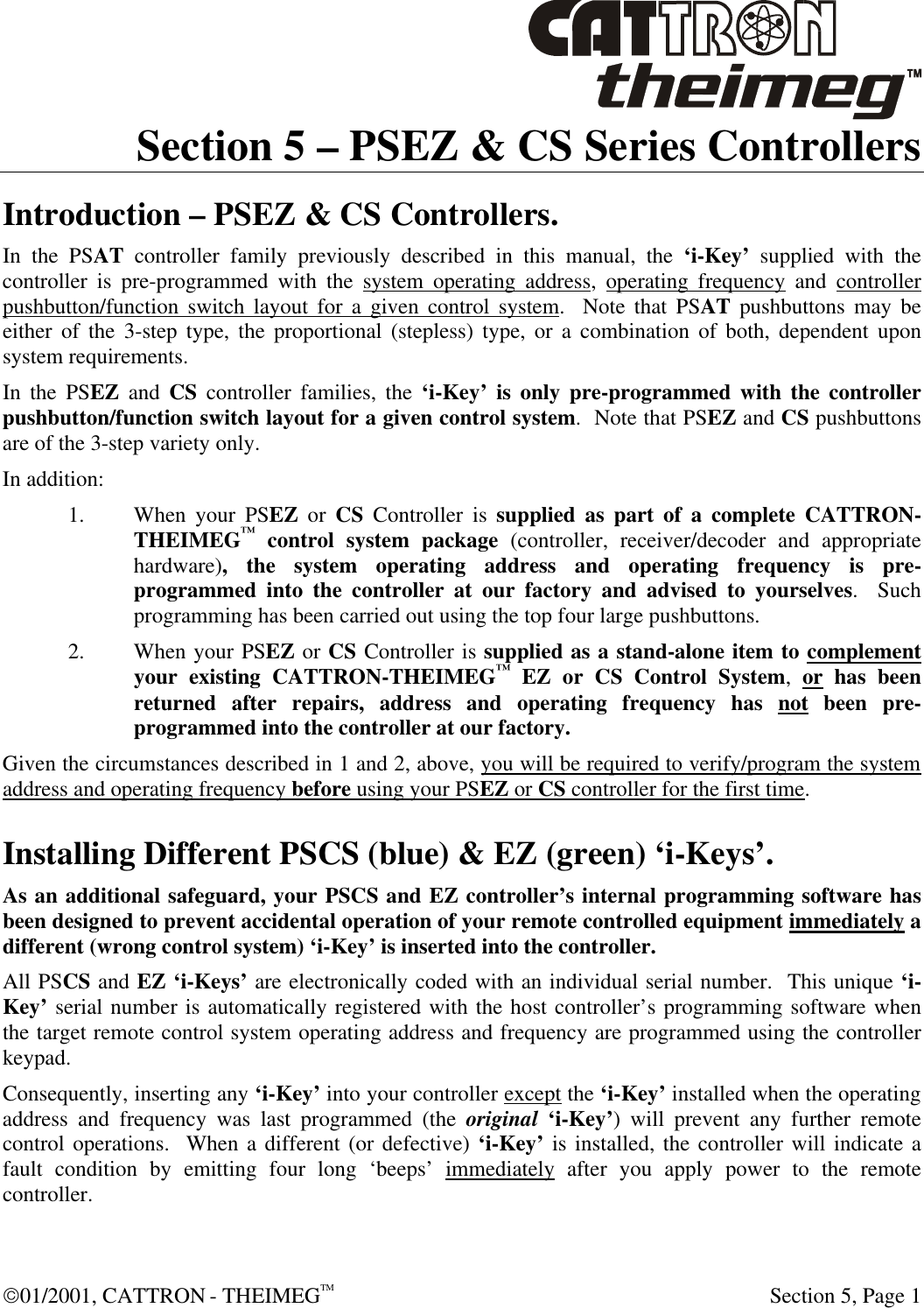 01/2001, CATTRON - THEIMEGTM  Section 5, Page 1 Section 5 – PSEZ &amp; CS Series Controllers Introduction – PSEZ &amp; CS Controllers. In the PSAT controller family previously described in this manual, the ‘i-Key’ supplied with the controller is pre-programmed with the system operating address, operating frequency and controller pushbutton/function switch layout for a given control system.  Note that PSAT pushbuttons may be either of the 3-step type, the proportional (stepless) type, or a combination of both, dependent upon system requirements.  In the PSEZ and CS controller families, the ‘i-Key’ is only pre-programmed with the controller pushbutton/function switch layout for a given control system.  Note that PSEZ and CS pushbuttons are of the 3-step variety only. In addition: 1. When your PSEZ or CS Controller is supplied as part of a complete CATTRON-THEIMEG™ control system package (controller, receiver/decoder and appropriate hardware), the system operating address and operating frequency is pre-programmed into the controller at our factory and advised to yourselves.  Such programming has been carried out using the top four large pushbuttons.   2. When your PSEZ or CS Controller is supplied as a stand-alone item to complement your existing CATTRON-THEIMEG™ EZ or CS Control System, or has been returned after repairs, address and operating frequency has not been pre-programmed into the controller at our factory.  Given the circumstances described in 1 and 2, above, you will be required to verify/program the system address and operating frequency before using your PSEZ or CS controller for the first time.  Installing Different PSCS (blue) &amp; EZ (green) ‘i-Keys’. As an additional safeguard, your PSCS and EZ controller’s internal programming software has been designed to prevent accidental operation of your remote controlled equipment immediately a different (wrong control system) ‘i-Key’ is inserted into the controller.  All PSCS and EZ ‘i-Keys’ are electronically coded with an individual serial number.  This unique ‘i-Key’ serial number is automatically registered with the host controller’s programming software when the target remote control system operating address and frequency are programmed using the controller keypad.      Consequently, inserting any ‘i-Key’ into your controller except the ‘i-Key’ installed when the operating address and frequency was last programmed (the original ‘i-Key’) will prevent any further remote control operations.  When a different (or defective) ‘i-Key’ is installed, the controller will indicate a fault condition by emitting four long ‘beeps’ immediately after you apply power to the remote controller.  