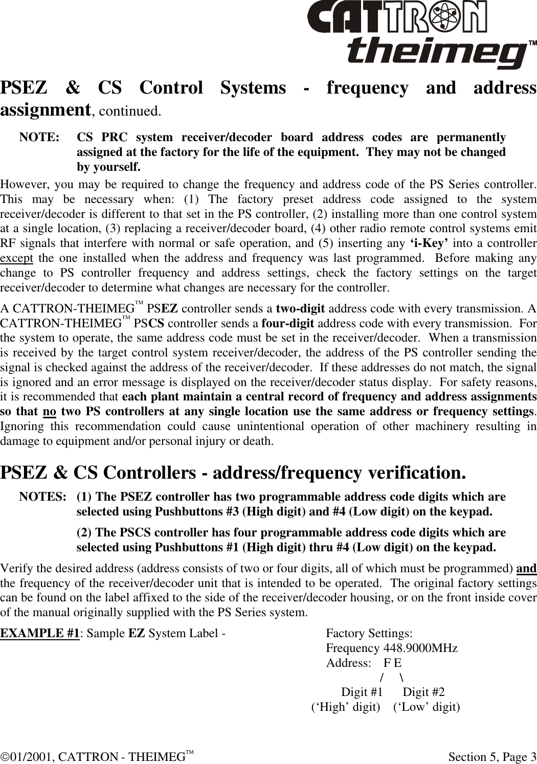  01/2001, CATTRON - THEIMEGTM  Section 5, Page 3 PSEZ &amp; CS Control Systems - frequency and address assignment, continued. NOTE: CS PRC system receiver/decoder board address codes are permanently assigned at the factory for the life of the equipment.  They may not be changed by yourself.  However, you may be required to change the frequency and address code of the PS Series controller.  This may be necessary when: (1) The factory preset address code assigned to the system receiver/decoder is different to that set in the PS controller, (2) installing more than one control system at a single location, (3) replacing a receiver/decoder board, (4) other radio remote control systems emit RF signals that interfere with normal or safe operation, and (5) inserting any ‘i-Key’ into a controller except the one installed when the address and frequency was last programmed.  Before making any change to PS controller frequency and address settings, check the factory settings on the target receiver/decoder to determine what changes are necessary for the controller. A CATTRON-THEIMEG™ PSEZ controller sends a two-digit address code with every transmission. A CATTRON-THEIMEG™ PSCS controller sends a four-digit address code with every transmission.  For the system to operate, the same address code must be set in the receiver/decoder.  When a transmission is received by the target control system receiver/decoder, the address of the PS controller sending the signal is checked against the address of the receiver/decoder.  If these addresses do not match, the signal is ignored and an error message is displayed on the receiver/decoder status display.  For safety reasons, it is recommended that each plant maintain a central record of frequency and address assignments so that no two PS controllers at any single location use the same address or frequency settings.  Ignoring this recommendation could cause unintentional operation of other machinery resulting in damage to equipment and/or personal injury or death. PSEZ &amp; CS Controllers - address/frequency verification. NOTES: (1) The PSEZ controller has two programmable address code digits which are selected using Pushbuttons #3 (High digit) and #4 (Low digit) on the keypad. (2) The PSCS controller has four programmable address code digits which are selected using Pushbuttons #1 (High digit) thru #4 (Low digit) on the keypad. Verify the desired address (address consists of two or four digits, all of which must be programmed) and the frequency of the receiver/decoder unit that is intended to be operated.  The original factory settings can be found on the label affixed to the side of the receiver/decoder housing, or on the front inside cover of the manual originally supplied with the PS Series system. EXAMPLE #1: Sample EZ System Label -  Factory Settings:  Frequency 448.9000MHz  Address: F E  /   \  Digit #1    Digit #2   (‘High’ digit)    (‘Low’ digit) 