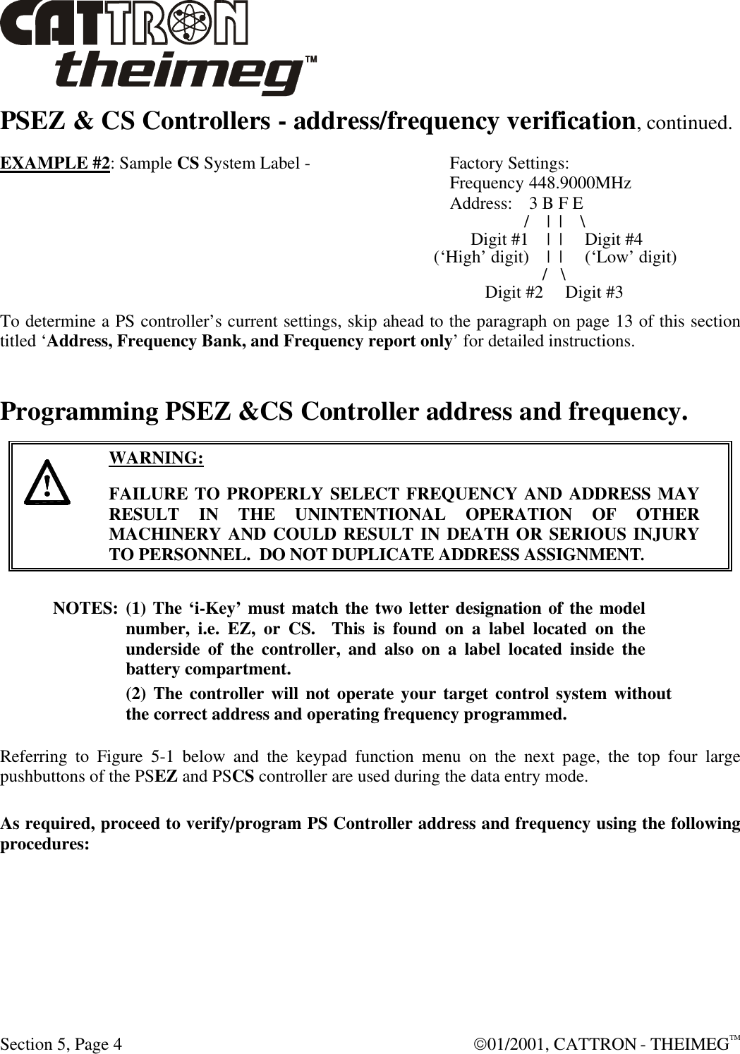  Section 5, Page 4  01/2001, CATTRON - THEIMEGTM PSEZ &amp; CS Controllers - address/frequency verification, continued. EXAMPLE #2: Sample CS System Label -  Factory Settings:  Frequency 448.9000MHz  Address: 3 B F E  /  |  |    \  Digit #1  |  |     Digit #4                   (‘High’ digit)   |  |     (‘Low’ digit)    /   \                                                                                                               Digit #2     Digit #3 To determine a PS controller’s current settings, skip ahead to the paragraph on page 13 of this section titled ‘Address, Frequency Bank, and Frequency report only’ for detailed instructions. Programming PSEZ &amp;CS Controller address and frequency.      WARNING: FAILURE TO PROPERLY SELECT FREQUENCY AND ADDRESS MAY RESULT IN THE UNINTENTIONAL OPERATION OF OTHER MACHINERY AND COULD RESULT IN DEATH OR SERIOUS INJURY TO PERSONNEL.  DO NOT DUPLICATE ADDRESS ASSIGNMENT. NOTES: (1) The ‘i-Key’ must match the two letter designation of the model number, i.e. EZ, or CS.  This is found on a label located on the underside of the controller, and also on a label located inside the battery compartment. (2) The controller will not operate your target control system without the correct address and operating frequency programmed.  Referring to Figure 5-1 below and the keypad function menu on the next page, the top four large pushbuttons of the PSEZ and PSCS controller are used during the data entry mode.   As required, proceed to verify/program PS Controller address and frequency using the following procedures:   