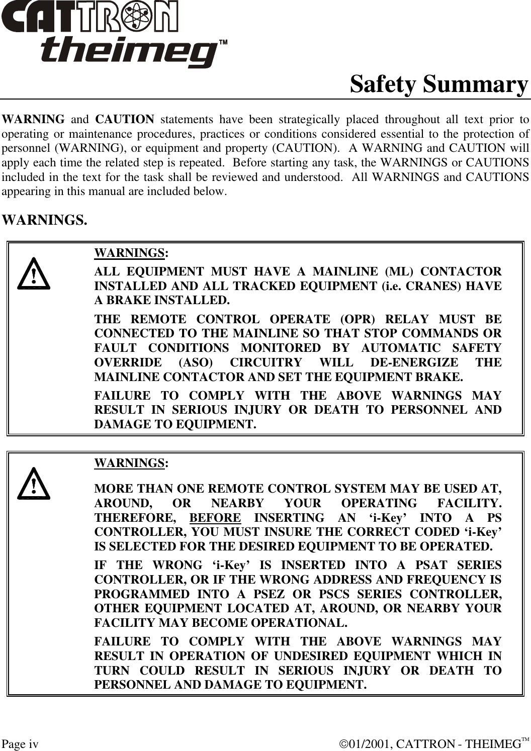  Page iv  01/2001, CATTRON - THEIMEGTM Safety Summary WARNING and CAUTION statements have been strategically placed throughout all text prior to operating or maintenance procedures, practices or conditions considered essential to the protection of personnel (WARNING), or equipment and property (CAUTION).  A WARNING and CAUTION will apply each time the related step is repeated.  Before starting any task, the WARNINGS or CAUTIONS included in the text for the task shall be reviewed and understood.  All WARNINGS and CAUTIONS appearing in this manual are included below. WARNINGS.     WARNINGS: ALL EQUIPMENT MUST HAVE A MAINLINE (ML) CONTACTOR INSTALLED AND ALL TRACKED EQUIPMENT (i.e. CRANES) HAVE A BRAKE INSTALLED. THE REMOTE CONTROL OPERATE (OPR) RELAY MUST BE CONNECTED TO THE MAINLINE SO THAT STOP COMMANDS OR FAULT CONDITIONS MONITORED BY AUTOMATIC SAFETY OVERRIDE (ASO) CIRCUITRY WILL DE-ENERGIZE THE MAINLINE CONTACTOR AND SET THE EQUIPMENT BRAKE.  FAILURE TO COMPLY WITH THE ABOVE WARNINGS MAY RESULT IN SERIOUS INJURY OR DEATH TO PERSONNEL AND DAMAGE TO EQUIPMENT.       WARNINGS: MORE THAN ONE REMOTE CONTROL SYSTEM MAY BE USED AT, AROUND, OR NEARBY YOUR OPERATING FACILITY.  THEREFORE, BEFORE INSERTING AN ‘i-Key’ INTO A PS CONTROLLER, YOU MUST INSURE THE CORRECT CODED ‘i-Key’ IS SELECTED FOR THE DESIRED EQUIPMENT TO BE OPERATED. IF THE WRONG ‘i-Key’ IS INSERTED INTO A PSAT SERIES CONTROLLER, OR IF THE WRONG ADDRESS AND FREQUENCY IS PROGRAMMED INTO A PSEZ OR PSCS SERIES CONTROLLER, OTHER EQUIPMENT LOCATED AT, AROUND, OR NEARBY YOUR FACILITY MAY BECOME OPERATIONAL. FAILURE TO COMPLY WITH THE ABOVE WARNINGS MAY RESULT IN OPERATION OF UNDESIRED EQUIPMENT WHICH IN TURN COULD RESULT IN SERIOUS INJURY OR DEATH TO PERSONNEL AND DAMAGE TO EQUIPMENT.  