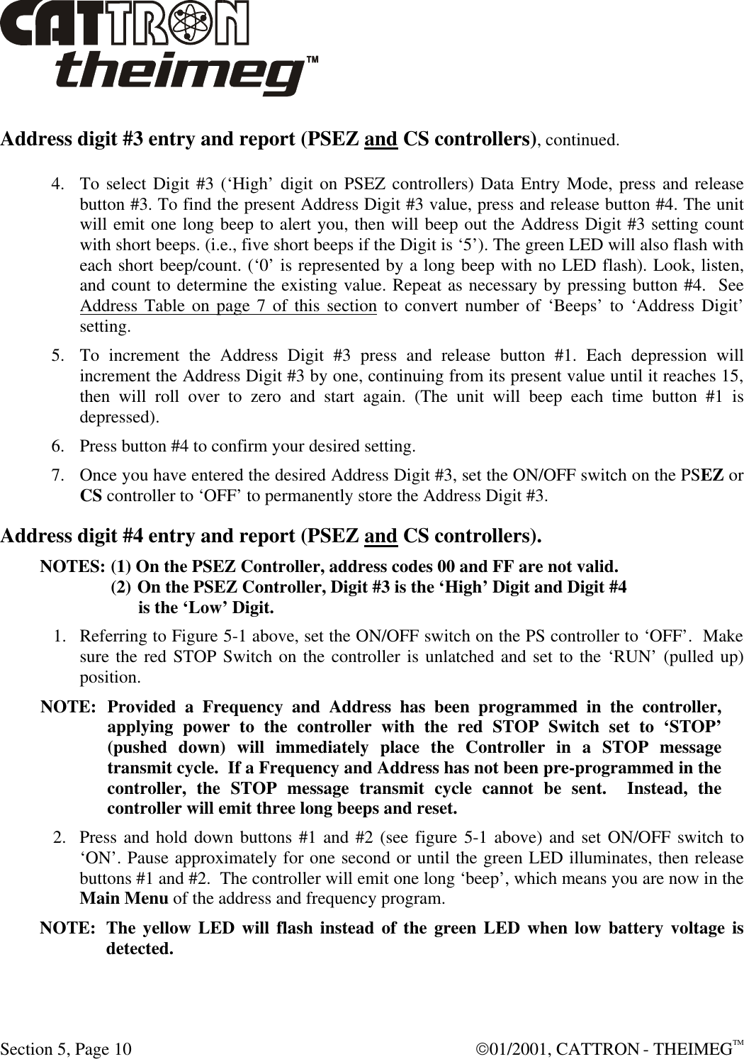  Section 5, Page 10  01/2001, CATTRON - THEIMEGTM Address digit #3 entry and report (PSEZ and CS controllers), continued. 4. To select Digit #3 (‘High’ digit on PSEZ controllers) Data Entry Mode, press and release button #3. To find the present Address Digit #3 value, press and release button #4. The unit will emit one long beep to alert you, then will beep out the Address Digit #3 setting count with short beeps. (i.e., five short beeps if the Digit is ‘5’). The green LED will also flash with each short beep/count. (‘0’ is represented by a long beep with no LED flash). Look, listen, and count to determine the existing value. Repeat as necessary by pressing button #4.  See Address Table on page 7 of this section to convert number of ‘Beeps’ to ‘Address Digit’ setting. 5. To increment the Address Digit #3 press and release button #1. Each depression will increment the Address Digit #3 by one, continuing from its present value until it reaches 15, then will roll over to zero and start again. (The unit will beep each time button #1 is depressed). 6. Press button #4 to confirm your desired setting. 7. Once you have entered the desired Address Digit #3, set the ON/OFF switch on the PSEZ or CS controller to ‘OFF’ to permanently store the Address Digit #3. Address digit #4 entry and report (PSEZ and CS controllers). NOTES:  (1) On the PSEZ Controller, address codes 00 and FF are not valid. (2) On the PSEZ Controller, Digit #3 is the ‘High’ Digit and Digit #4               is the ‘Low’ Digit. 1. Referring to Figure 5-1 above, set the ON/OFF switch on the PS controller to ‘OFF’.  Make sure the red STOP Switch on the controller is unlatched and set to the ‘RUN’ (pulled up) position.  NOTE: Provided a Frequency and Address has been programmed in the controller, applying power to the controller with the red STOP Switch set to ‘STOP’ (pushed down) will immediately place the Controller in a STOP message transmit cycle.  If a Frequency and Address has not been pre-programmed in the controller, the STOP message transmit cycle cannot be sent.  Instead, the controller will emit three long beeps and reset.  2. Press and hold down buttons #1 and #2 (see figure 5-1 above) and set ON/OFF switch to ‘ON’. Pause approximately for one second or until the green LED illuminates, then release buttons #1 and #2.  The controller will emit one long ‘beep’, which means you are now in the Main Menu of the address and frequency program.   NOTE: The yellow LED will flash instead of the green LED when low battery voltage is detected. 