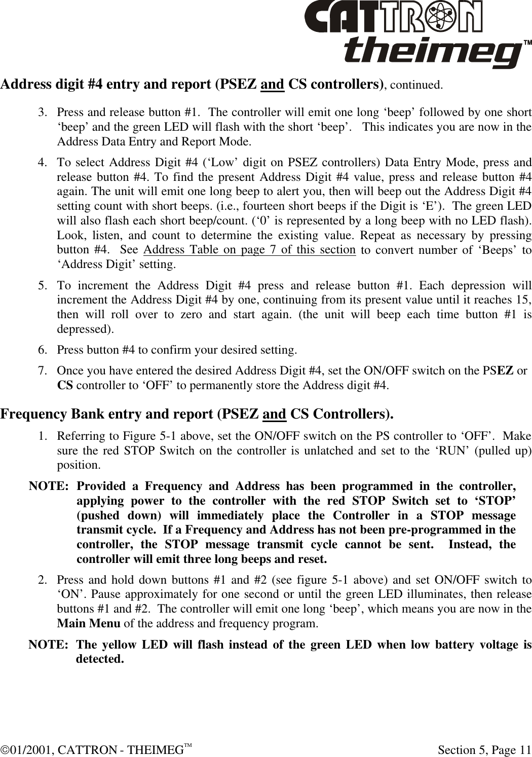  01/2001, CATTRON - THEIMEGTM  Section 5, Page 11 Address digit #4 entry and report (PSEZ and CS controllers), continued. 3. Press and release button #1.  The controller will emit one long ‘beep’ followed by one short ‘beep’ and the green LED will flash with the short ‘beep’.   This indicates you are now in the Address Data Entry and Report Mode.   4. To select Address Digit #4 (‘Low’ digit on PSEZ controllers) Data Entry Mode, press and release button #4. To find the present Address Digit #4 value, press and release button #4 again. The unit will emit one long beep to alert you, then will beep out the Address Digit #4 setting count with short beeps. (i.e., fourteen short beeps if the Digit is ‘E’).  The green LED will also flash each short beep/count. (‘0’ is represented by a long beep with no LED flash). Look, listen, and count to determine the existing value. Repeat as necessary by pressing button #4.  See Address Table on page 7 of this section to convert number of ‘Beeps’ to ‘Address Digit’ setting. 5. To increment the Address Digit #4 press and release button #1. Each depression will increment the Address Digit #4 by one, continuing from its present value until it reaches 15, then will roll over to zero and start again. (the unit will beep each time button #1 is depressed). 6. Press button #4 to confirm your desired setting. 7. Once you have entered the desired Address Digit #4, set the ON/OFF switch on the PSEZ or CS controller to ‘OFF’ to permanently store the Address digit #4. Frequency Bank entry and report (PSEZ and CS Controllers). 1. Referring to Figure 5-1 above, set the ON/OFF switch on the PS controller to ‘OFF’.  Make sure the red STOP Switch on the controller is unlatched and set to the ‘RUN’ (pulled up) position.   NOTE: Provided a Frequency and Address has been programmed in the controller, applying power to the controller with the red STOP Switch set to ‘STOP’ (pushed down) will immediately place the Controller in a STOP message transmit cycle.  If a Frequency and Address has not been pre-programmed in the controller, the STOP message transmit cycle cannot be sent.  Instead, the controller will emit three long beeps and reset.  2. Press and hold down buttons #1 and #2 (see figure 5-1 above) and set ON/OFF switch to ‘ON’. Pause approximately for one second or until the green LED illuminates, then release buttons #1 and #2.  The controller will emit one long ‘beep’, which means you are now in the Main Menu of the address and frequency program.   NOTE: The yellow LED will flash instead of the green LED when low battery voltage is detected. 