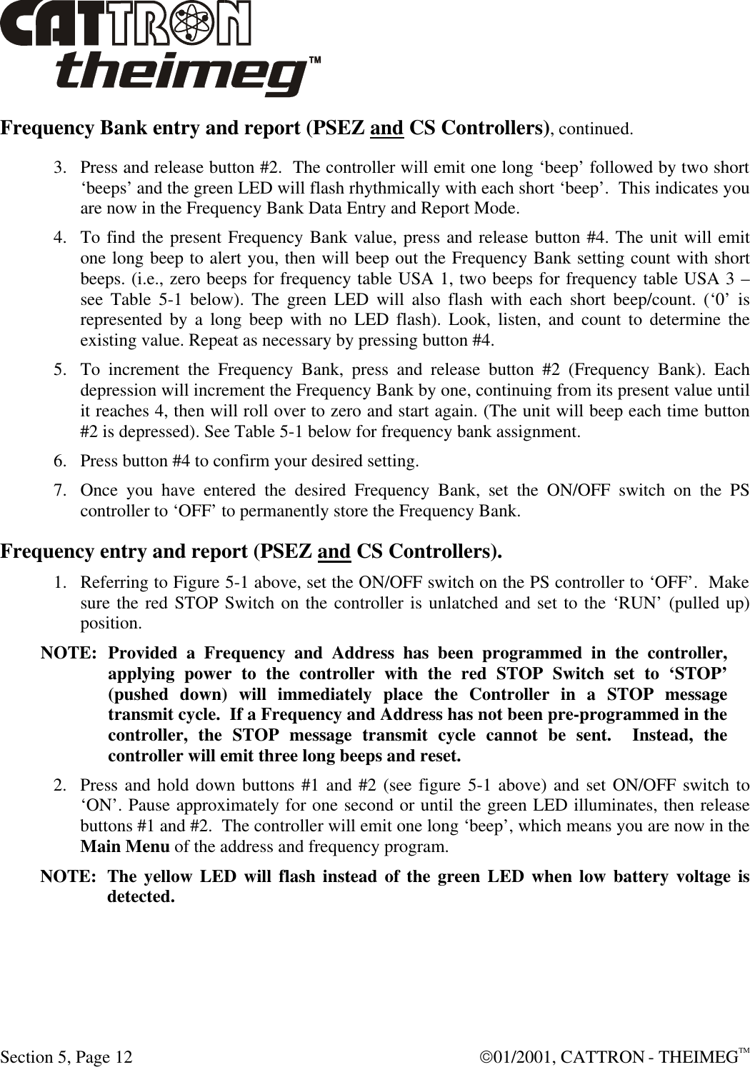  Section 5, Page 12  01/2001, CATTRON - THEIMEGTM Frequency Bank entry and report (PSEZ and CS Controllers), continued. 3. Press and release button #2.  The controller will emit one long ‘beep’ followed by two short ‘beeps’ and the green LED will flash rhythmically with each short ‘beep’.  This indicates you are now in the Frequency Bank Data Entry and Report Mode.    4. To find the present Frequency Bank value, press and release button #4. The unit will emit one long beep to alert you, then will beep out the Frequency Bank setting count with short beeps. (i.e., zero beeps for frequency table USA 1, two beeps for frequency table USA 3 – see Table 5-1 below). The green LED will also flash with each short beep/count. (‘0’ is represented by a long beep with no LED flash). Look, listen, and count to determine the existing value. Repeat as necessary by pressing button #4. 5. To increment the Frequency Bank, press and release button #2 (Frequency Bank). Each depression will increment the Frequency Bank by one, continuing from its present value until it reaches 4, then will roll over to zero and start again. (The unit will beep each time button #2 is depressed). See Table 5-1 below for frequency bank assignment. 6. Press button #4 to confirm your desired setting. 7. Once you have entered the desired Frequency Bank, set the ON/OFF switch on the PS controller to ‘OFF’ to permanently store the Frequency Bank. Frequency entry and report (PSEZ and CS Controllers). 1. Referring to Figure 5-1 above, set the ON/OFF switch on the PS controller to ‘OFF’.  Make sure the red STOP Switch on the controller is unlatched and set to the ‘RUN’ (pulled up) position.    NOTE: Provided a Frequency and Address has been programmed in the controller, applying power to the controller with the red STOP Switch set to ‘STOP’ (pushed down) will immediately place the Controller in a STOP message transmit cycle.  If a Frequency and Address has not been pre-programmed in the controller, the STOP message transmit cycle cannot be sent.  Instead, the controller will emit three long beeps and reset.  2. Press and hold down buttons #1 and #2 (see figure 5-1 above) and set ON/OFF switch to ‘ON’. Pause approximately for one second or until the green LED illuminates, then release buttons #1 and #2.  The controller will emit one long ‘beep’, which means you are now in the Main Menu of the address and frequency program.   NOTE: The yellow LED will flash instead of the green LED when low battery voltage is detected. 