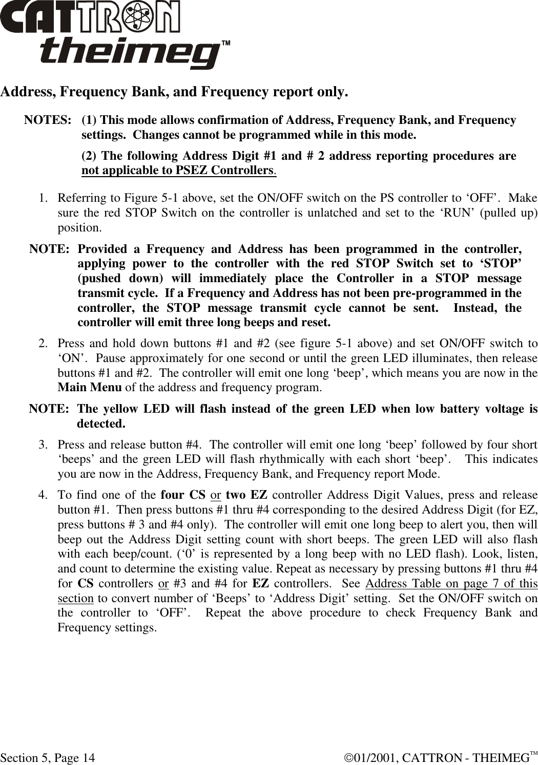  Section 5, Page 14  01/2001, CATTRON - THEIMEGTM Address, Frequency Bank, and Frequency report only. NOTES: (1) This mode allows confirmation of Address, Frequency Bank, and Frequency settings.  Changes cannot be programmed while in this mode. (2) The following Address Digit #1 and # 2 address reporting procedures are not applicable to PSEZ Controllers. 1. Referring to Figure 5-1 above, set the ON/OFF switch on the PS controller to ‘OFF’.  Make sure the red STOP Switch on the controller is unlatched and set to the ‘RUN’ (pulled up) position.   NOTE: Provided a Frequency and Address has been programmed in the controller, applying power to the controller with the red STOP Switch set to ‘STOP’ (pushed down) will immediately place the Controller in a STOP message transmit cycle.  If a Frequency and Address has not been pre-programmed in the controller, the STOP message transmit cycle cannot be sent.  Instead, the controller will emit three long beeps and reset.  2. Press and hold down buttons #1 and #2 (see figure 5-1 above) and set ON/OFF switch to ‘ON’.  Pause approximately for one second or until the green LED illuminates, then release buttons #1 and #2.  The controller will emit one long ‘beep’, which means you are now in the Main Menu of the address and frequency program.   NOTE: The yellow LED will flash instead of the green LED when low battery voltage is detected. 3. Press and release button #4.  The controller will emit one long ‘beep’ followed by four short ‘beeps’ and the green LED will flash rhythmically with each short ‘beep’.   This indicates you are now in the Address, Frequency Bank, and Frequency report Mode. 4. To find one of the four CS or two EZ controller Address Digit Values, press and release button #1.  Then press buttons #1 thru #4 corresponding to the desired Address Digit (for EZ, press buttons # 3 and #4 only).  The controller will emit one long beep to alert you, then will beep out the Address Digit setting count with short beeps. The green LED will also flash with each beep/count. (‘0’ is represented by a long beep with no LED flash). Look, listen, and count to determine the existing value. Repeat as necessary by pressing buttons #1 thru #4 for CS controllers or #3 and #4 for EZ controllers.  See Address Table on page 7 of this section to convert number of ‘Beeps’ to ‘Address Digit’ setting.  Set the ON/OFF switch on the controller to ‘OFF’.  Repeat the above procedure to check Frequency Bank and Frequency settings.  
