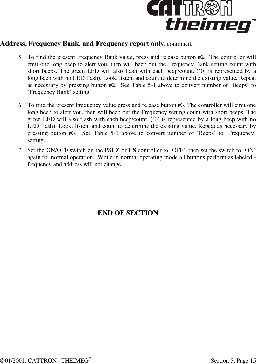  01/2001, CATTRON - THEIMEGTM  Section 5, Page 15 Address, Frequency Bank, and Frequency report only, continued. 5. To find the present Frequency Bank value, press and release button #2.  The controller will emit one long beep to alert you, then will beep out the Frequency Bank setting count with short beeps. The green LED will also flash with each beep/count. (‘0’ is represented by a long beep with no LED flash). Look, listen, and count to determine the existing value. Repeat as necessary by pressing button #2.  See Table 5-1 above to convert number of ‘Beeps’ to ‘Frequency Bank’ setting.  6. To find the present Frequency value press and release button #3. The controller will emit one long beep to alert you, then will beep out the Frequency setting count with short beeps. The green LED will also flash with each beep/count. (‘0’ is represented by a long beep with no LED flash). Look, listen, and count to determine the existing value. Repeat as necessary by pressing button #3.  See Table 5-1 above to convert number of ‘Beeps’ to ‘Frequency’ setting.  7. Set the ON/OFF switch on the PSEZ or CS controller to ‘OFF’, then set the switch to ‘ON’ again for normal operation.  While in normal operating mode all buttons perform as labeled - frequency and address will not change.        END OF SECTION 