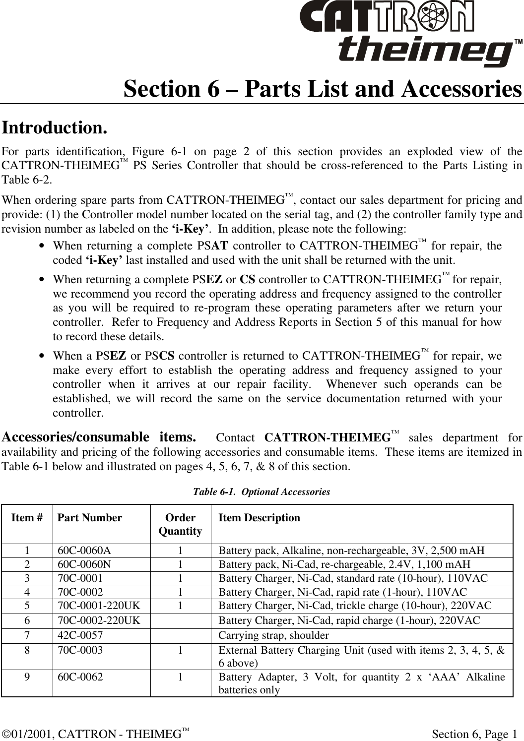  01/2001, CATTRON - THEIMEGTM  Section 6, Page 1 Section 6 – Parts List and Accessories Introduction. For parts identification, Figure 6-1 on page 2 of this section provides an exploded view of the CATTRON-THEIMEG™ PS Series Controller that should be cross-referenced to the Parts Listing in Table 6-2. When ordering spare parts from CATTRON-THEIMEG™, contact our sales department for pricing and provide: (1) the Controller model number located on the serial tag, and (2) the controller family type and revision number as labeled on the ‘i-Key’.  In addition, please note the following: • When returning a complete PSAT controller to CATTRON-THEIMEG™ for repair, the coded ‘i-Key’ last installed and used with the unit shall be returned with the unit. • When returning a complete PSEZ or CS controller to CATTRON-THEIMEG™ for repair, we recommend you record the operating address and frequency assigned to the controller as you will be required to re-program these operating parameters after we return your controller.  Refer to Frequency and Address Reports in Section 5 of this manual for how to record these details. • When a PSEZ or PSCS controller is returned to CATTRON-THEIMEG™ for repair, we make every effort to establish the operating address and frequency assigned to your controller when it arrives at our repair facility.  Whenever such operands can be established, we will record the same on the service documentation returned with your controller. Accessories/consumable items.  Contact CATTRON-THEIMEG™ sales department for availability and pricing of the following accessories and consumable items.  These items are itemized in Table 6-1 below and illustrated on pages 4, 5, 6, 7, &amp; 8 of this section. Table 6-1.  Optional Accessories Item # Part Number Order Quantity Item Description 1 60C-0060A 1 Battery pack, Alkaline, non-rechargeable, 3V, 2,500 mAH 2 60C-0060N 1 Battery pack, Ni-Cad, re-chargeable, 2.4V, 1,100 mAH 3 70C-0001 1 Battery Charger, Ni-Cad, standard rate (10-hour), 110VAC 4 70C-0002 1 Battery Charger, Ni-Cad, rapid rate (1-hour), 110VAC 5 70C-0001-220UK 1 Battery Charger, Ni-Cad, trickle charge (10-hour), 220VAC 6 70C-0002-220UK    Battery Charger, Ni-Cad, rapid charge (1-hour), 220VAC 7 42C-0057  Carrying strap, shoulder 8 70C-0003 1 External Battery Charging Unit (used with items 2, 3, 4, 5, &amp; 6 above) 9 60C-0062 1 Battery Adapter, 3 Volt, for quantity 2 x ‘AAA’ Alkaline batteries only 