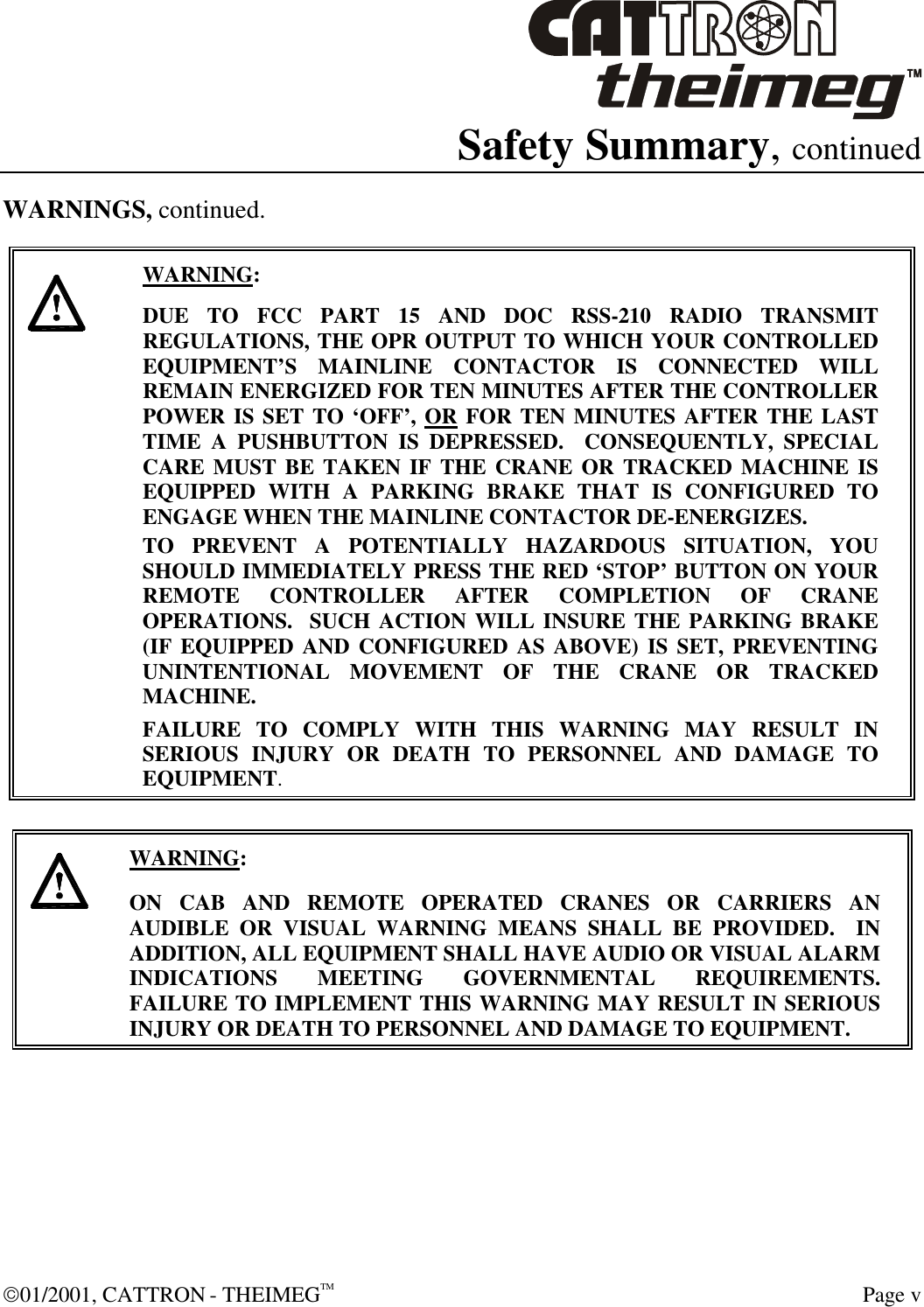  01/2001, CATTRON - THEIMEGTM  Page v Safety Summary, continued WARNINGS, continued.     WARNING: DUE TO FCC PART 15 AND DOC RSS-210 RADIO TRANSMIT REGULATIONS, THE OPR OUTPUT TO WHICH YOUR CONTROLLED EQUIPMENT’S MAINLINE CONTACTOR IS CONNECTED WILL REMAIN ENERGIZED FOR TEN MINUTES AFTER THE CONTROLLER POWER IS SET TO ‘OFF’, OR FOR TEN MINUTES AFTER THE LAST TIME A PUSHBUTTON IS DEPRESSED.  CONSEQUENTLY, SPECIAL CARE MUST BE TAKEN IF THE CRANE OR TRACKED MACHINE IS EQUIPPED WITH A PARKING BRAKE THAT IS CONFIGURED TO ENGAGE WHEN THE MAINLINE CONTACTOR DE-ENERGIZES.    TO PREVENT A POTENTIALLY HAZARDOUS SITUATION, YOU SHOULD IMMEDIATELY PRESS THE RED ‘STOP’ BUTTON ON YOUR REMOTE CONTROLLER AFTER COMPLETION OF CRANE OPERATIONS.  SUCH ACTION WILL INSURE THE PARKING BRAKE (IF EQUIPPED AND CONFIGURED AS ABOVE) IS SET, PREVENTING UNINTENTIONAL MOVEMENT OF THE CRANE OR TRACKED MACHINE. FAILURE TO COMPLY WITH THIS WARNING MAY RESULT IN SERIOUS INJURY OR DEATH TO PERSONNEL AND DAMAGE TO EQUIPMENT.       WARNING: ON CAB AND REMOTE OPERATED CRANES OR CARRIERS AN AUDIBLE OR VISUAL WARNING MEANS SHALL BE PROVIDED.  IN ADDITION, ALL EQUIPMENT SHALL HAVE AUDIO OR VISUAL ALARM INDICATIONS MEETING GOVERNMENTAL REQUIREMENTS. FAILURE TO IMPLEMENT THIS WARNING MAY RESULT IN SERIOUS INJURY OR DEATH TO PERSONNEL AND DAMAGE TO EQUIPMENT.   