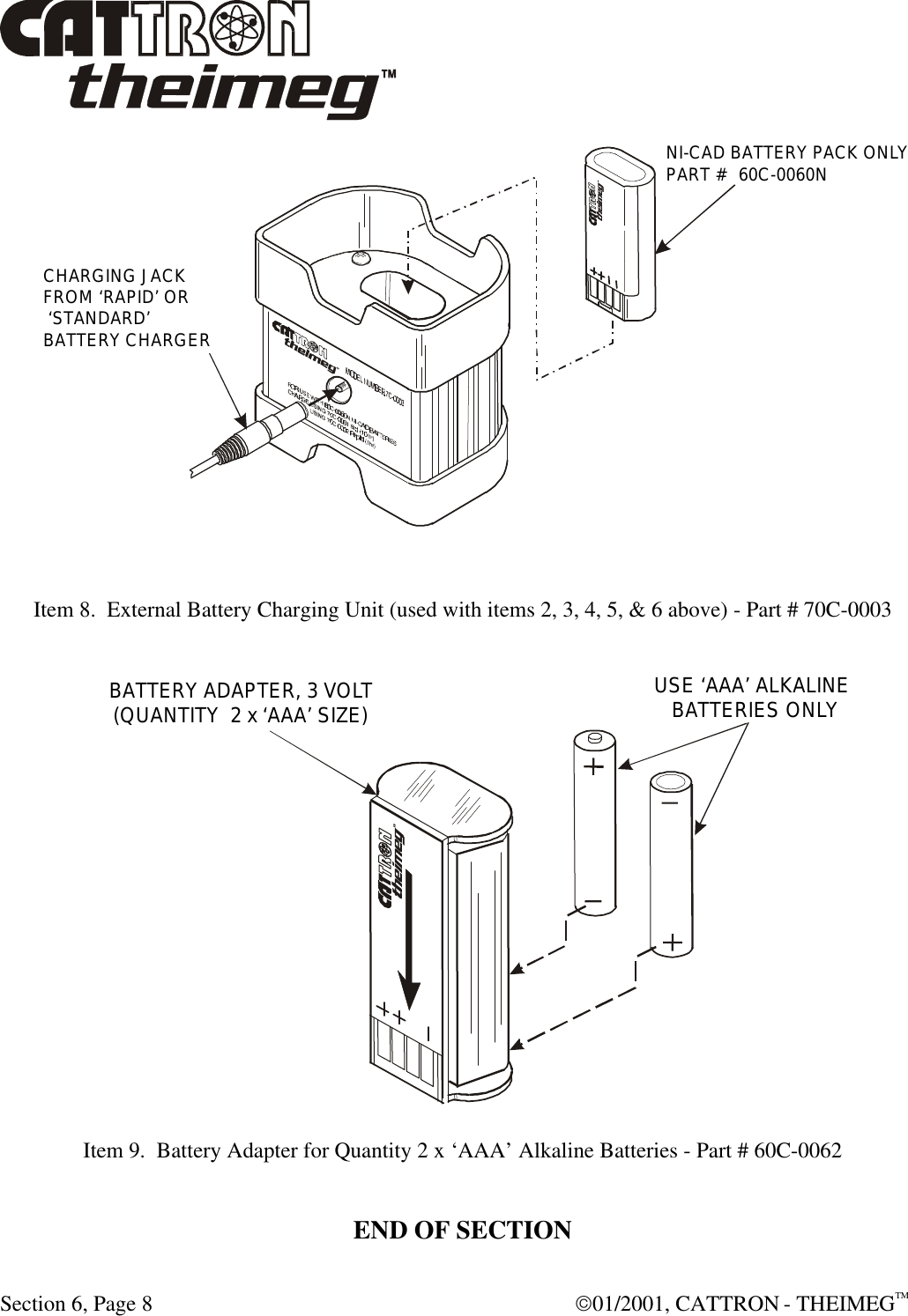 Section 6, Page 8  01/2001, CATTRON - THEIMEGTM   Item 8.  External Battery Charging Unit (used with items 2, 3, 4, 5, &amp; 6 above) - Part # 70C-0003   Item 9.  Battery Adapter for Quantity 2 x ‘AAA’ Alkaline Batteries - Part # 60C-0062  END OF SECTIONCHARGING JACKFROM ‘RAPID’ OR ‘STANDARD’BATTERY CHARGERNI-CAD BATTERY PACK ONLYPART #  60C-0060NUSE ‘AAA’ ALKALINE BATTERIES ONLYBATTERY ADAPTER, 3 VOLT(QUANTITY  2 x ‘AAA’ SIZE) 