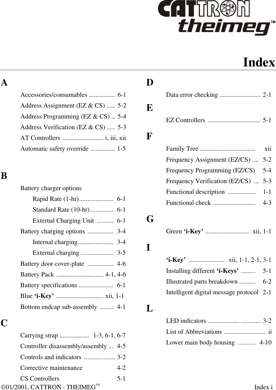  01/2001, CATTRON - THEIMEGTM  Index i  Index  A Accessories/consumables ................ 6-1 Address Assignment (EZ &amp; CS) ..... 5-2 Address Programming (EZ &amp; CS) .. 5-4 Address Verification (EZ &amp; CS) ..... 5-3 AT Controllers  ......................... i, iii, xii Automatic safety override ............... 1-5  B Battery charger options  Rapid Rate (1-hr).....................  6-1  Standard Rate (10-hr)..............  6-1  External Charging Unit  ..........  6-1 Battery charging options ................  3-4  Internal charging......................  3-4  External charging .................... 3-5 Battery door cover-plate  ................  4-6 Battery Pack ............................. 4-1, 4-6 Battery specifications .....................  6-1 Blue ‘i-Key’ ............................. xii, 1-1 Bottom endcap sub-assembly  ........  4-1 C Carrying strap ..................  1-3, 6-1, 6-7 Controller disassembly/assembly ...  4-5 Controls and indicators  ................... 3-2 Corrective maintenance   4-2 CS Controllers   5-1 D Data error checking ......................... 2-1 E EZ Controllers  ................................ 5-1 F Family Tree ..................................   xii Frequency Assignment (EZ/CS) ....  5-2 Frequency Programming (EZ/CS)   5-4 Frequency Verification (EZ/CS)  ...  5-3 Functional description  .................  1-1 Functional check ..........................   4-3 G Green ‘i-Key’ ........................... xii, 1-1 I ‘i-Key’ ......................  xii, 1-1, 2-1, 3-1 Installing different ‘i-Keys’ .........   5-1 Illustrated parts breakdown ..........   6-2 Intelligent digital message protocol   2-1 L LED indicators ................... ............ 3-2 List of Abbreviations .........................  ii Lower main body housing  ...........  4-10   