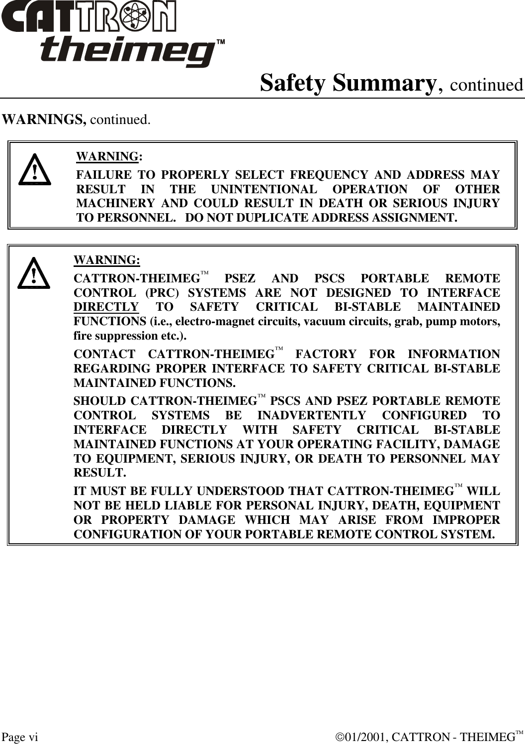  Page vi  01/2001, CATTRON - THEIMEGTM Safety Summary, continued WARNINGS, continued.     WARNING: FAILURE TO PROPERLY SELECT FREQUENCY AND ADDRESS MAY RESULT IN THE UNINTENTIONAL OPERATION OF OTHER MACHINERY AND COULD RESULT IN DEATH OR SERIOUS INJURY TO PERSONNEL.   DO NOT DUPLICATE ADDRESS ASSIGNMENT.      WARNING: CATTRON-THEIMEG™ PSEZ AND PSCS PORTABLE REMOTE CONTROL (PRC) SYSTEMS ARE NOT DESIGNED TO INTERFACE DIRECTLY TO SAFETY CRITICAL BI-STABLE MAINTAINED FUNCTIONS (i.e., electro-magnet circuits, vacuum circuits, grab, pump motors, fire suppression etc.).   CONTACT CATTRON-THEIMEG™ FACTORY FOR INFORMATION REGARDING PROPER INTERFACE TO SAFETY CRITICAL BI-STABLE MAINTAINED FUNCTIONS.  SHOULD CATTRON-THEIMEG™ PSCS AND PSEZ PORTABLE REMOTE CONTROL SYSTEMS BE INADVERTENTLY CONFIGURED TO INTERFACE DIRECTLY WITH SAFETY CRITICAL BI-STABLE MAINTAINED FUNCTIONS AT YOUR OPERATING FACILITY, DAMAGE TO EQUIPMENT, SERIOUS INJURY, OR DEATH TO PERSONNEL MAY RESULT.   IT MUST BE FULLY UNDERSTOOD THAT CATTRON-THEIMEG™ WILL NOT BE HELD LIABLE FOR PERSONAL INJURY, DEATH, EQUIPMENT OR PROPERTY DAMAGE WHICH MAY ARISE FROM IMPROPER CONFIGURATION OF YOUR PORTABLE REMOTE CONTROL SYSTEM.  