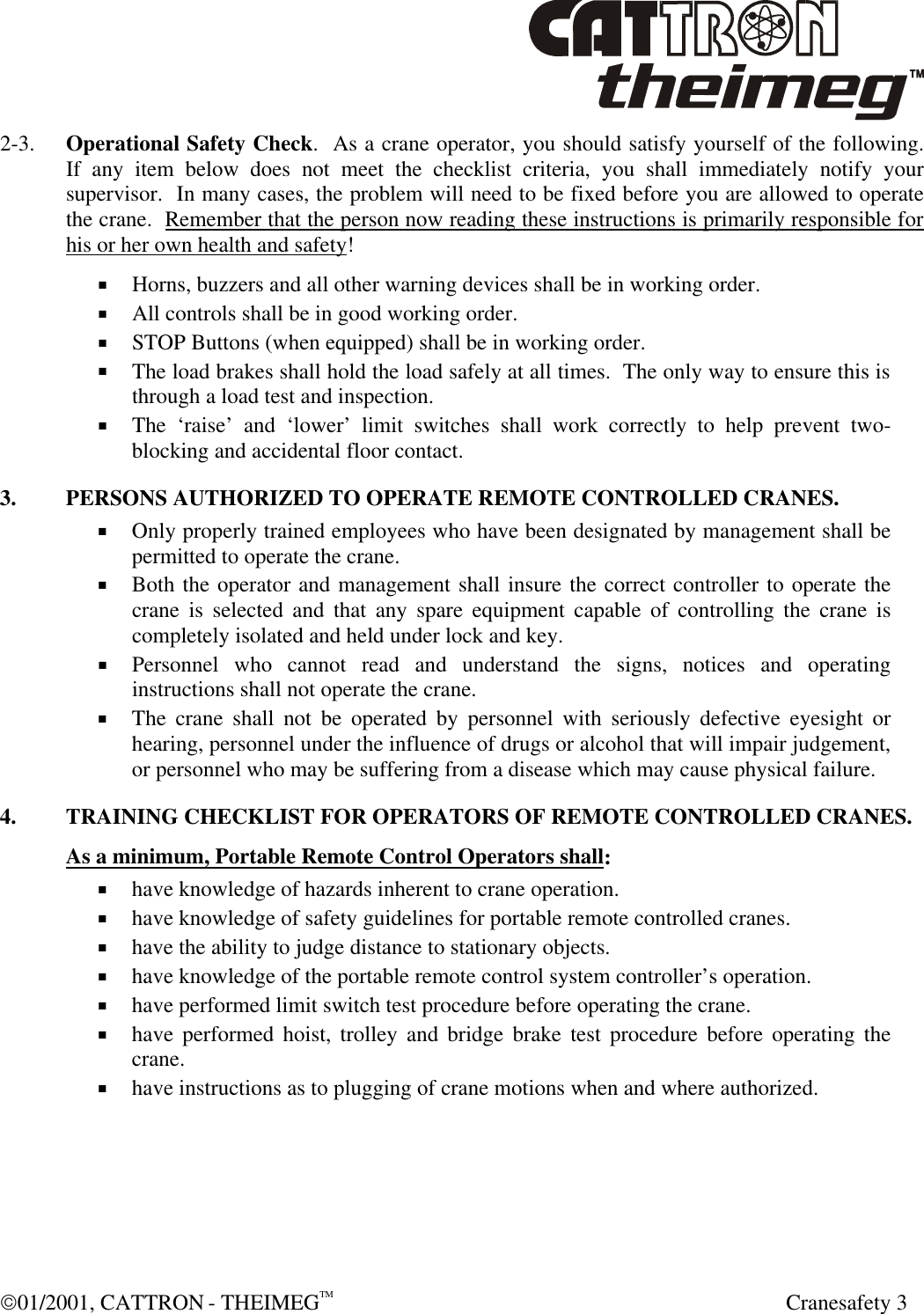  01/2001, CATTRON - THEIMEGTM  Cranesafety 3 2-3. Operational Safety Check.  As a crane operator, you should satisfy yourself of the following.  If any item below does not meet the checklist criteria, you shall immediately notify your supervisor.  In many cases, the problem will need to be fixed before you are allowed to operate the crane.  Remember that the person now reading these instructions is primarily responsible for his or her own health and safety! + Horns, buzzers and all other warning devices shall be in working order. + All controls shall be in good working order. + STOP Buttons (when equipped) shall be in working order.  + The load brakes shall hold the load safely at all times.  The only way to ensure this is through a load test and inspection. + The ‘raise’ and ‘lower’ limit switches shall work correctly to help prevent two-blocking and accidental floor contact.  3. PERSONS AUTHORIZED TO OPERATE REMOTE CONTROLLED CRANES. + Only properly trained employees who have been designated by management shall be permitted to operate the crane. + Both the operator and management shall insure the correct controller to operate the crane is selected and that any spare equipment capable of controlling the crane is completely isolated and held under lock and key. + Personnel who cannot read and understand the signs, notices and operating instructions shall not operate the crane. + The crane shall not be operated by personnel with seriously defective eyesight or hearing, personnel under the influence of drugs or alcohol that will impair judgement, or personnel who may be suffering from a disease which may cause physical failure.   4. TRAINING CHECKLIST FOR OPERATORS OF REMOTE CONTROLLED CRANES.  As a minimum, Portable Remote Control Operators shall: + have knowledge of hazards inherent to crane operation. + have knowledge of safety guidelines for portable remote controlled cranes. + have the ability to judge distance to stationary objects. + have knowledge of the portable remote control system controller’s operation. + have performed limit switch test procedure before operating the crane. + have performed hoist, trolley and bridge brake test procedure before operating the crane. + have instructions as to plugging of crane motions when and where authorized.  