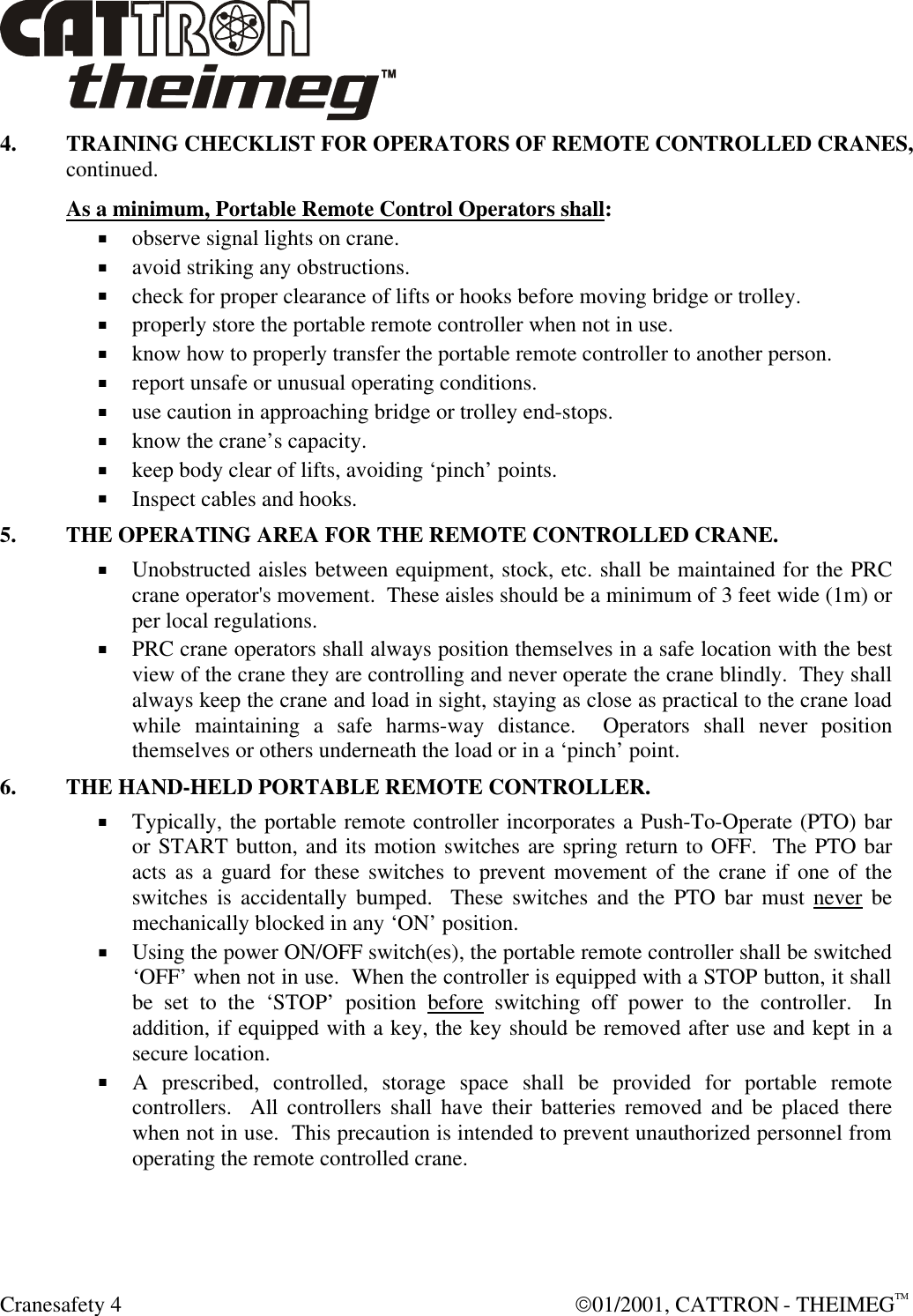  Cranesafety 4  01/2001, CATTRON - THEIMEGTM 4. TRAINING CHECKLIST FOR OPERATORS OF REMOTE CONTROLLED CRANES, continued. As a minimum, Portable Remote Control Operators shall: + observe signal lights on crane. + avoid striking any obstructions. + check for proper clearance of lifts or hooks before moving bridge or trolley. + properly store the portable remote controller when not in use. + know how to properly transfer the portable remote controller to another person. + report unsafe or unusual operating conditions. + use caution in approaching bridge or trolley end-stops. + know the crane’s capacity. + keep body clear of lifts, avoiding ‘pinch’ points. + Inspect cables and hooks. 5. THE OPERATING AREA FOR THE REMOTE CONTROLLED CRANE. + Unobstructed aisles between equipment, stock, etc. shall be maintained for the PRC crane operator&apos;s movement.  These aisles should be a minimum of 3 feet wide (1m) or per local regulations. + PRC crane operators shall always position themselves in a safe location with the best view of the crane they are controlling and never operate the crane blindly.  They shall always keep the crane and load in sight, staying as close as practical to the crane load while maintaining a safe harms-way distance.  Operators shall never position themselves or others underneath the load or in a ‘pinch’ point. 6. THE HAND-HELD PORTABLE REMOTE CONTROLLER. + Typically, the portable remote controller incorporates a Push-To-Operate (PTO) bar or START button, and its motion switches are spring return to OFF.  The PTO bar acts as a guard for these switches to prevent movement of the crane if one of the switches is accidentally bumped.  These switches and the PTO bar must never be mechanically blocked in any ‘ON’ position. + Using the power ON/OFF switch(es), the portable remote controller shall be switched ‘OFF’ when not in use.  When the controller is equipped with a STOP button, it shall be set to the ‘STOP’ position before switching off power to the controller.  In addition, if equipped with a key, the key should be removed after use and kept in a secure location.  + A prescribed, controlled, storage space shall be provided for portable remote controllers.  All controllers shall have their batteries removed and be placed there when not in use.  This precaution is intended to prevent unauthorized personnel from operating the remote controlled crane. 