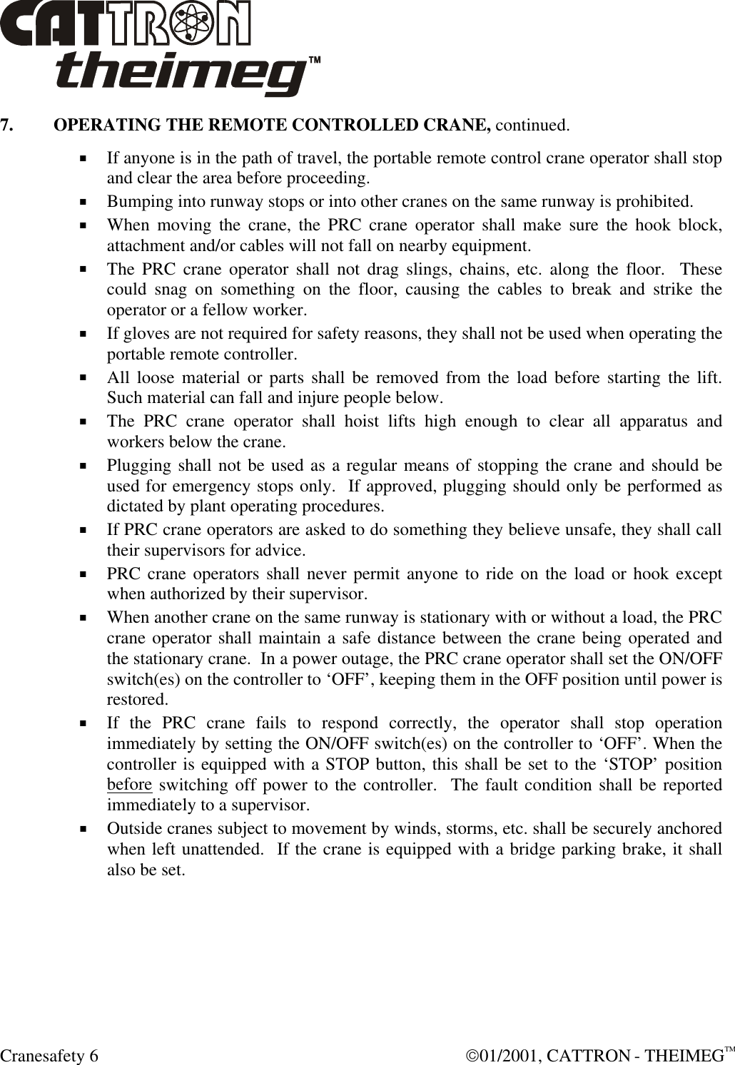  Cranesafety 6  01/2001, CATTRON - THEIMEGTM 7. OPERATING THE REMOTE CONTROLLED CRANE, continued. + If anyone is in the path of travel, the portable remote control crane operator shall stop and clear the area before proceeding. + Bumping into runway stops or into other cranes on the same runway is prohibited. + When moving the crane, the PRC crane operator shall make sure the hook block, attachment and/or cables will not fall on nearby equipment. + The PRC crane operator shall not drag slings, chains, etc. along the floor.  These could snag on something on the floor, causing the cables to break and strike the operator or a fellow worker. + If gloves are not required for safety reasons, they shall not be used when operating the portable remote controller. + All loose material or parts shall be removed from the load before starting the lift.  Such material can fall and injure people below. + The PRC crane operator shall hoist lifts high enough to clear all apparatus and workers below the crane. + Plugging shall not be used as a regular means of stopping the crane and should be used for emergency stops only.  If approved, plugging should only be performed as dictated by plant operating procedures.   + If PRC crane operators are asked to do something they believe unsafe, they shall call their supervisors for advice. + PRC crane operators shall never permit anyone to ride on the load or hook except when authorized by their supervisor. + When another crane on the same runway is stationary with or without a load, the PRC crane operator shall maintain a safe distance between the crane being operated and the stationary crane.  In a power outage, the PRC crane operator shall set the ON/OFF switch(es) on the controller to ‘OFF’, keeping them in the OFF position until power is restored.   + If the PRC crane fails to respond correctly, the operator shall stop operation immediately by setting the ON/OFF switch(es) on the controller to ‘OFF’. When the controller is equipped with a STOP button, this shall be set to the ‘STOP’ position before switching off power to the controller.  The fault condition shall be reported immediately to a supervisor. + Outside cranes subject to movement by winds, storms, etc. shall be securely anchored when left unattended.  If the crane is equipped with a bridge parking brake, it shall also be set. 