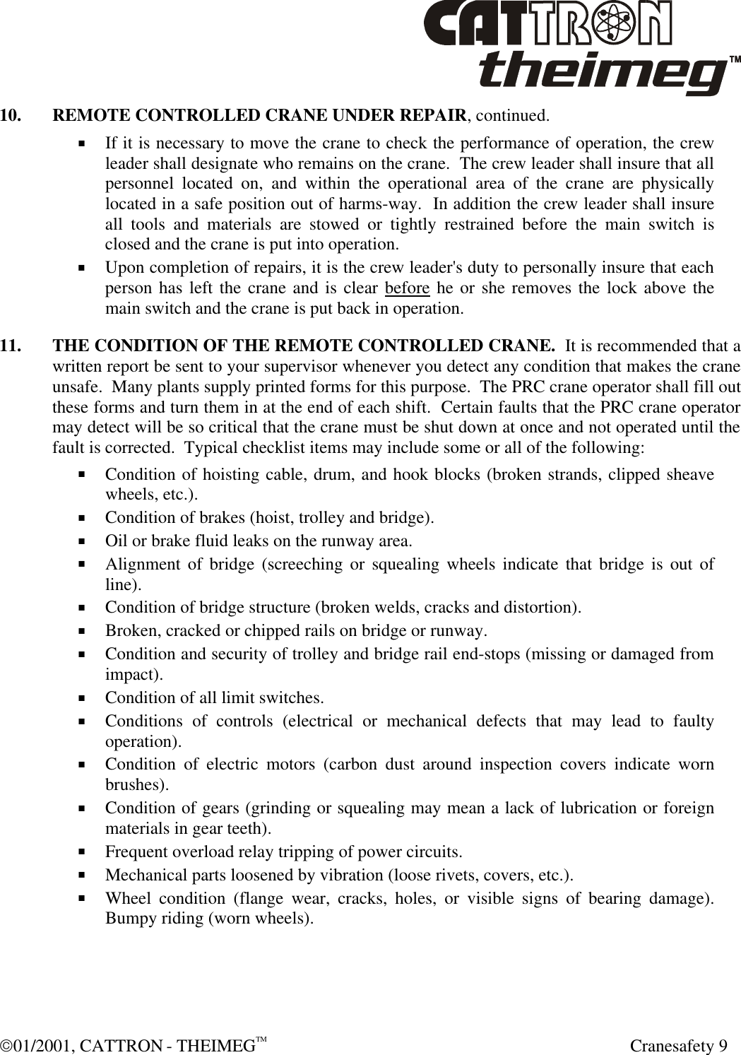  01/2001, CATTRON - THEIMEGTM  Cranesafety 9 10. REMOTE CONTROLLED CRANE UNDER REPAIR, continued. + If it is necessary to move the crane to check the performance of operation, the crew leader shall designate who remains on the crane.  The crew leader shall insure that all personnel located on, and within the operational area of the crane are physically located in a safe position out of harms-way.  In addition the crew leader shall insure all tools and materials are stowed or tightly restrained before the main switch is closed and the crane is put into operation. + Upon completion of repairs, it is the crew leader&apos;s duty to personally insure that each person has left the crane and is clear before he or she removes the lock above the main switch and the crane is put back in operation. 11. THE CONDITION OF THE REMOTE CONTROLLED CRANE.  It is recommended that a written report be sent to your supervisor whenever you detect any condition that makes the crane unsafe.  Many plants supply printed forms for this purpose.  The PRC crane operator shall fill out these forms and turn them in at the end of each shift.  Certain faults that the PRC crane operator may detect will be so critical that the crane must be shut down at once and not operated until the fault is corrected.  Typical checklist items may include some or all of the following: + Condition of hoisting cable, drum, and hook blocks (broken strands, clipped sheave wheels, etc.). + Condition of brakes (hoist, trolley and bridge). + Oil or brake fluid leaks on the runway area. + Alignment of bridge (screeching or squealing wheels indicate that bridge is out of line). + Condition of bridge structure (broken welds, cracks and distortion). + Broken, cracked or chipped rails on bridge or runway. + Condition and security of trolley and bridge rail end-stops (missing or damaged from impact). + Condition of all limit switches. + Conditions of controls (electrical or mechanical defects that may lead to faulty operation). + Condition of electric motors (carbon dust around inspection covers indicate worn brushes).  + Condition of gears (grinding or squealing may mean a lack of lubrication or foreign materials in gear teeth). + Frequent overload relay tripping of power circuits. + Mechanical parts loosened by vibration (loose rivets, covers, etc.). + Wheel condition (flange wear, cracks, holes, or visible signs of bearing damage). Bumpy riding (worn wheels). 