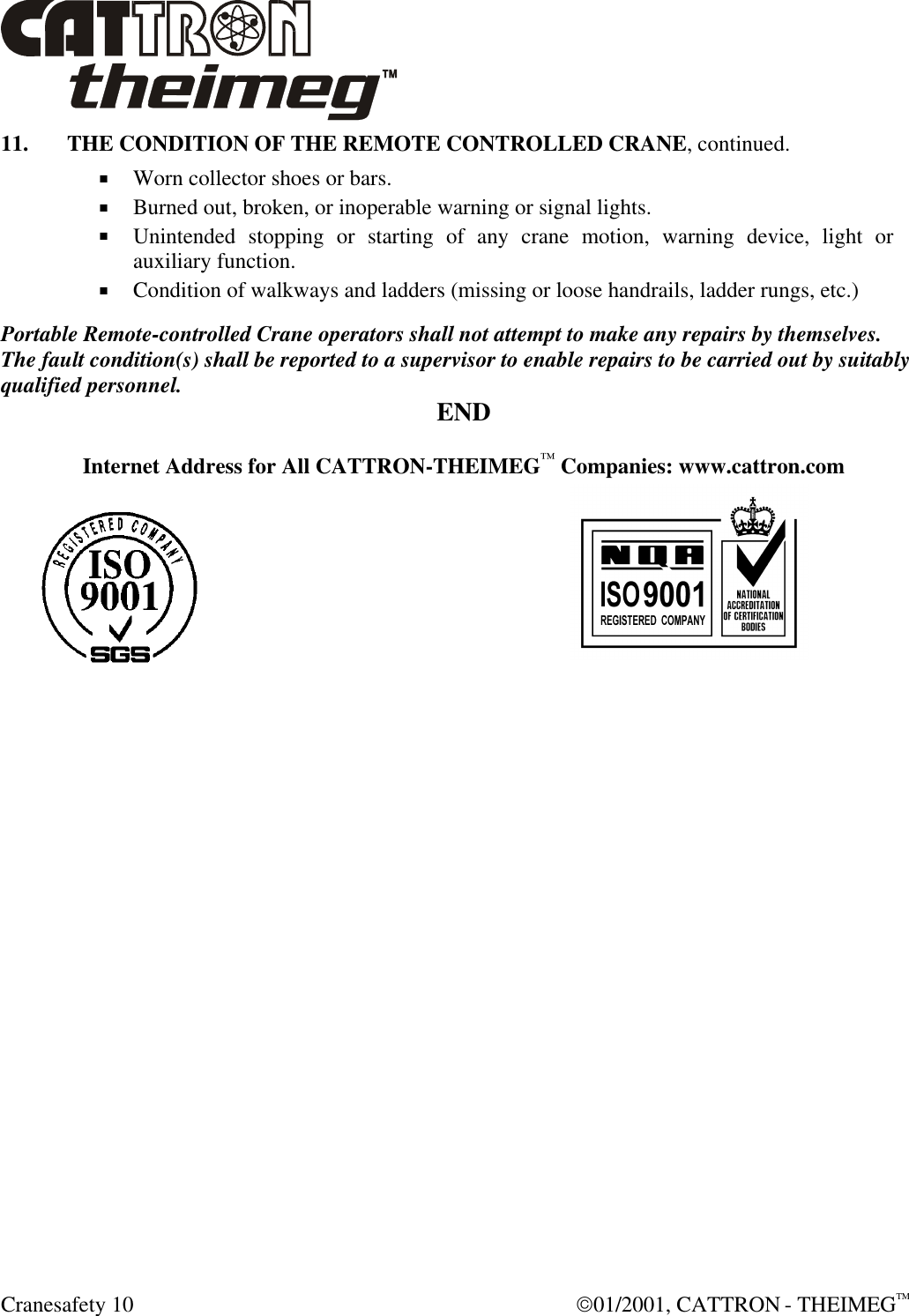  Cranesafety 10  01/2001, CATTRON - THEIMEGTM 11. THE CONDITION OF THE REMOTE CONTROLLED CRANE, continued. + Worn collector shoes or bars. + Burned out, broken, or inoperable warning or signal lights. + Unintended stopping or starting of any crane motion, warning device, light or auxiliary function. + Condition of walkways and ladders (missing or loose handrails, ladder rungs, etc.)  Portable Remote-controlled Crane operators shall not attempt to make any repairs by themselves. The fault condition(s) shall be reported to a supervisor to enable repairs to be carried out by suitably qualified personnel. END  Internet Address for All CATTRON-THEIMEG™ Companies: www.cattron.com    