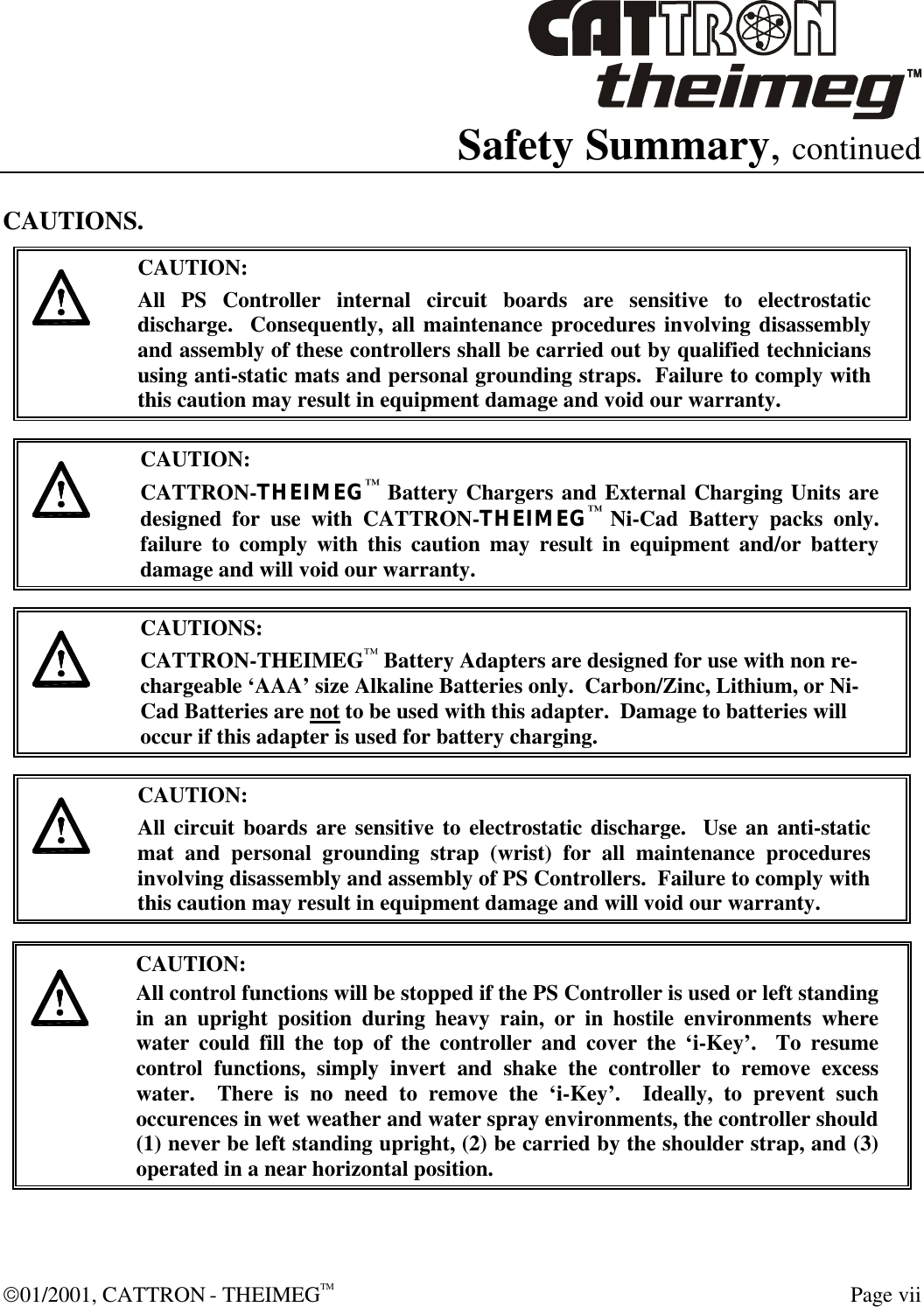  01/2001, CATTRON - THEIMEGTM  Page vii Safety Summary, continued CAUTIONS.     CAUTION: All PS Controller internal circuit boards are sensitive to electrostatic discharge.  Consequently, all maintenance procedures involving disassembly and assembly of these controllers shall be carried out by qualified technicians using anti-static mats and personal grounding straps.  Failure to comply with this caution may result in equipment damage and void our warranty.     CAUTION: CATTRON-THEIMEG™ Battery Chargers and External Charging Units are designed for use with CATTRON-THEIMEG™ Ni-Cad Battery packs only.  failure to comply with this caution may result in equipment and/or battery damage and will void our warranty.     CAUTIONS: CATTRON-THEIMEG™ Battery Adapters are designed for use with non re-chargeable ‘AAA’ size Alkaline Batteries only.  Carbon/Zinc, Lithium, or Ni-Cad Batteries are not to be used with this adapter.  Damage to batteries will occur if this adapter is used for battery charging.      CAUTION: All circuit boards are sensitive to electrostatic discharge.  Use an anti-static mat and personal grounding strap (wrist) for all maintenance procedures involving disassembly and assembly of PS Controllers.  Failure to comply with this caution may result in equipment damage and will void our warranty.      CAUTION: All control functions will be stopped if the PS Controller is used or left standing in an upright position during heavy rain, or in hostile environments where water could fill the top of the controller and cover the ‘i-Key’.  To resume control functions, simply invert and shake the controller to remove excess water.  There is no need to remove the ‘i-Key’.  Ideally, to prevent such occurences in wet weather and water spray environments, the controller should (1) never be left standing upright, (2) be carried by the shoulder strap, and (3) operated in a near horizontal position.  