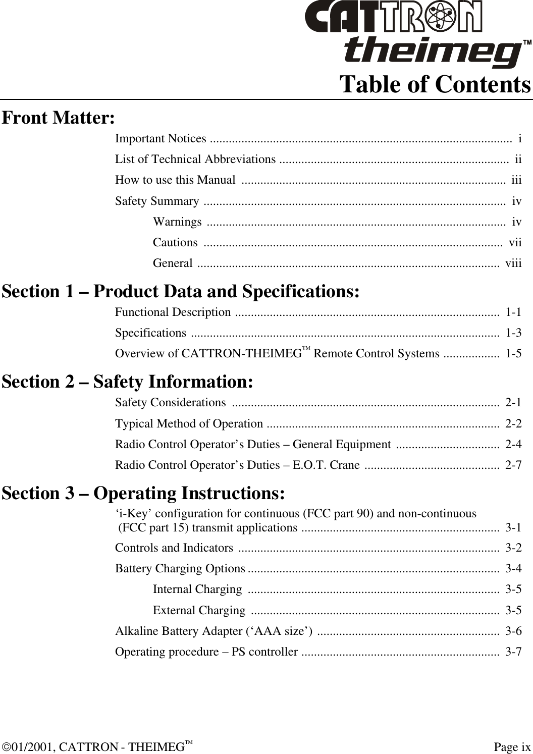  01/2001, CATTRON - THEIMEGTM  Page ix Table of Contents Front Matter: Important Notices ................................................................................................  i List of Technical Abbreviations .........................................................................  ii How to use this Manual  ....................................................................................  iii Safety Summary ................................................................................................  iv Warnings ...............................................................................................  iv Cautions  ...............................................................................................  vii General ................................................................................................  viii Section 1 – Product Data and Specifications: Functional Description ....................................................................................  1-1 Specifications ..................................................................................................  1-3 Overview of CATTRON-THEIMEG™ Remote Control Systems ..................  1-5 Section 2 – Safety Information: Safety Considerations  .....................................................................................  2-1 Typical Method of Operation ..........................................................................  2-2 Radio Control Operator’s Duties – General Equipment .................................  2-4 Radio Control Operator’s Duties – E.O.T. Crane ........................................... 2-7 Section 3 – Operating Instructions: ‘i-Key’ configuration for continuous (FCC part 90) and non-continuous  (FCC part 15) transmit applications ...............................................................  3-1 Controls and Indicators ...................................................................................  3-2 Battery Charging Options ................................................................................  3-4 Internal Charging  ................................................................................  3-5 External Charging ...............................................................................  3-5 Alkaline Battery Adapter (‘AAA size’) .......................................................... 3-6 Operating procedure – PS controller ...............................................................  3-7 