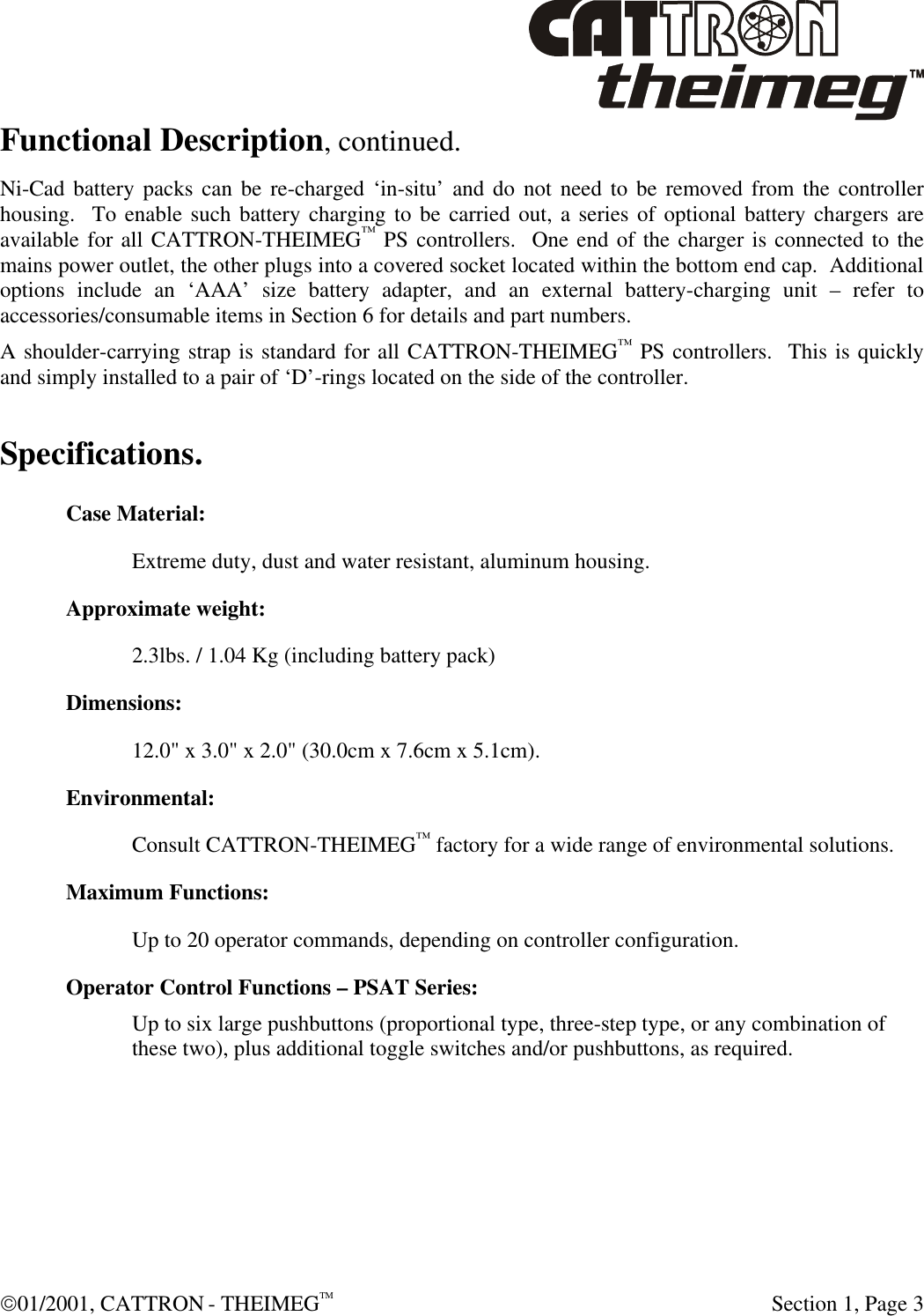  01/2001, CATTRON - THEIMEGTM  Section 1, Page 3 Functional Description, continued. Ni-Cad battery packs can be re-charged ‘in-situ’ and do not need to be removed from the controller housing.  To enable such battery charging to be carried out, a series of optional battery chargers are available for all CATTRON-THEIMEG™ PS controllers.  One end of the charger is connected to the mains power outlet, the other plugs into a covered socket located within the bottom end cap.  Additional options include an ‘AAA’ size battery adapter, and an external battery-charging unit – refer to accessories/consumable items in Section 6 for details and part numbers. A shoulder-carrying strap is standard for all CATTRON-THEIMEG™ PS controllers.  This is quickly and simply installed to a pair of ‘D’-rings located on the side of the controller. Specifications. Case Material:  Extreme duty, dust and water resistant, aluminum housing. Approximate weight:  2.3lbs. / 1.04 Kg (including battery pack) Dimensions:  12.0&quot; x 3.0&quot; x 2.0&quot; (30.0cm x 7.6cm x 5.1cm).  Environmental:  Consult CATTRON-THEIMEG™ factory for a wide range of environmental solutions. Maximum Functions:  Up to 20 operator commands, depending on controller configuration. Operator Control Functions – PSAT Series: Up to six large pushbuttons (proportional type, three-step type, or any combination of these two), plus additional toggle switches and/or pushbuttons, as required. 