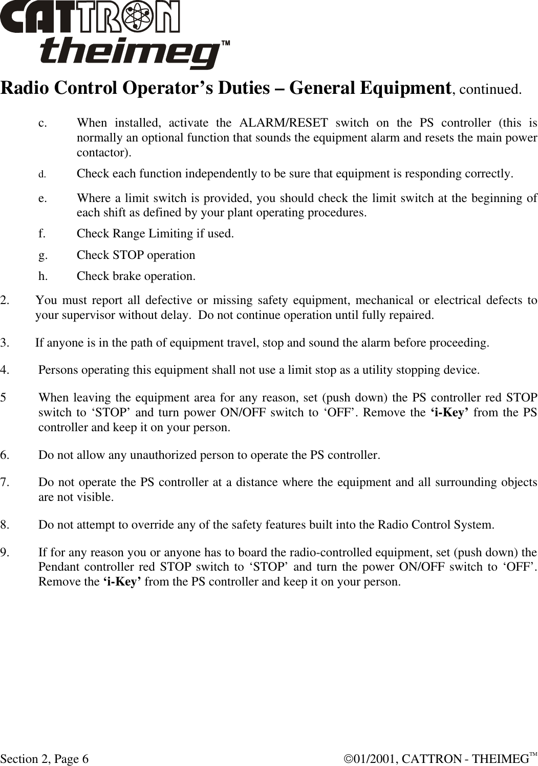  Section 2, Page 6  01/2001, CATTRON - THEIMEGTM Radio Control Operator’s Duties – General Equipment, continued.  c. When installed, activate the ALARM/RESET switch on the PS controller (this is normally an optional function that sounds the equipment alarm and resets the main power contactor). d. Check each function independently to be sure that equipment is responding correctly. e. Where a limit switch is provided, you should check the limit switch at the beginning of each shift as defined by your plant operating procedures. f. Check Range Limiting if used. g. Check STOP operation h. Check brake operation. 2. You must report all defective or missing safety equipment, mechanical or electrical defects to your supervisor without delay.  Do not continue operation until fully repaired. 3. If anyone is in the path of equipment travel, stop and sound the alarm before proceeding. 4. Persons operating this equipment shall not use a limit stop as a utility stopping device. 5 When leaving the equipment area for any reason, set (push down) the PS controller red STOP switch to ‘STOP’ and turn power ON/OFF switch to ‘OFF’. Remove the ‘i-Key’ from the PS controller and keep it on your person. 6. Do not allow any unauthorized person to operate the PS controller. 7. Do not operate the PS controller at a distance where the equipment and all surrounding objects are not visible. 8. Do not attempt to override any of the safety features built into the Radio Control System. 9. If for any reason you or anyone has to board the radio-controlled equipment, set (push down) the Pendant controller red STOP switch to ‘STOP’ and turn the power ON/OFF switch to ‘OFF’. Remove the ‘i-Key’ from the PS controller and keep it on your person. 