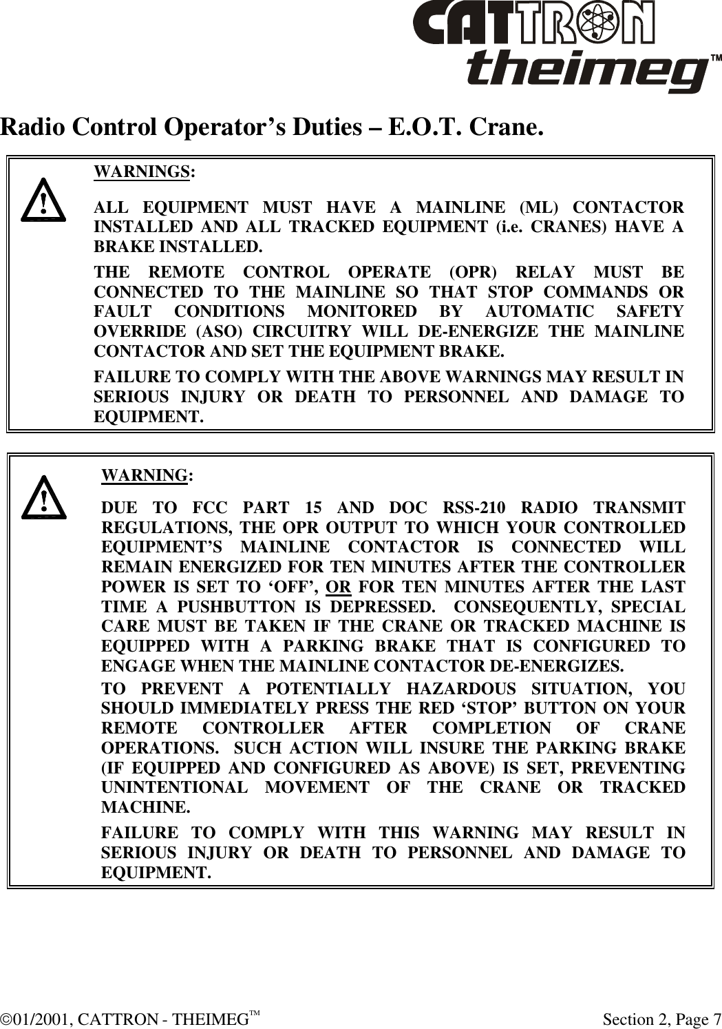  01/2001, CATTRON - THEIMEGTM  Section 2, Page 7 Radio Control Operator’s Duties – E.O.T. Crane.      WARNINGS: ALL EQUIPMENT MUST HAVE A MAINLINE (ML) CONTACTOR INSTALLED AND ALL TRACKED EQUIPMENT (i.e. CRANES) HAVE A BRAKE INSTALLED. THE REMOTE CONTROL OPERATE (OPR) RELAY MUST BE CONNECTED TO THE MAINLINE SO THAT STOP COMMANDS OR FAULT CONDITIONS MONITORED BY AUTOMATIC SAFETY OVERRIDE (ASO) CIRCUITRY WILL DE-ENERGIZE THE MAINLINE CONTACTOR AND SET THE EQUIPMENT BRAKE.  FAILURE TO COMPLY WITH THE ABOVE WARNINGS MAY RESULT IN SERIOUS INJURY OR DEATH TO PERSONNEL AND DAMAGE TO EQUIPMENT.       WARNING: DUE TO FCC PART 15 AND DOC RSS-210 RADIO TRANSMIT REGULATIONS, THE OPR OUTPUT TO WHICH YOUR CONTROLLED EQUIPMENT’S MAINLINE CONTACTOR IS CONNECTED WILL REMAIN ENERGIZED FOR TEN MINUTES AFTER THE CONTROLLER POWER IS SET TO ‘OFF’, OR FOR TEN MINUTES AFTER THE LAST TIME A PUSHBUTTON IS DEPRESSED.  CONSEQUENTLY, SPECIAL CARE MUST BE TAKEN IF THE CRANE OR TRACKED MACHINE IS EQUIPPED WITH A PARKING BRAKE THAT IS CONFIGURED TO ENGAGE WHEN THE MAINLINE CONTACTOR DE-ENERGIZES.    TO PREVENT A POTENTIALLY HAZARDOUS SITUATION, YOU SHOULD IMMEDIATELY PRESS THE RED ‘STOP’ BUTTON ON YOUR REMOTE CONTROLLER AFTER COMPLETION OF CRANE OPERATIONS.  SUCH ACTION WILL INSURE THE PARKING BRAKE (IF EQUIPPED AND CONFIGURED AS ABOVE) IS SET, PREVENTING UNINTENTIONAL MOVEMENT OF THE CRANE OR TRACKED MACHINE. FAILURE TO COMPLY WITH THIS WARNING MAY RESULT IN SERIOUS INJURY OR DEATH TO PERSONNEL AND DAMAGE TO EQUIPMENT.   