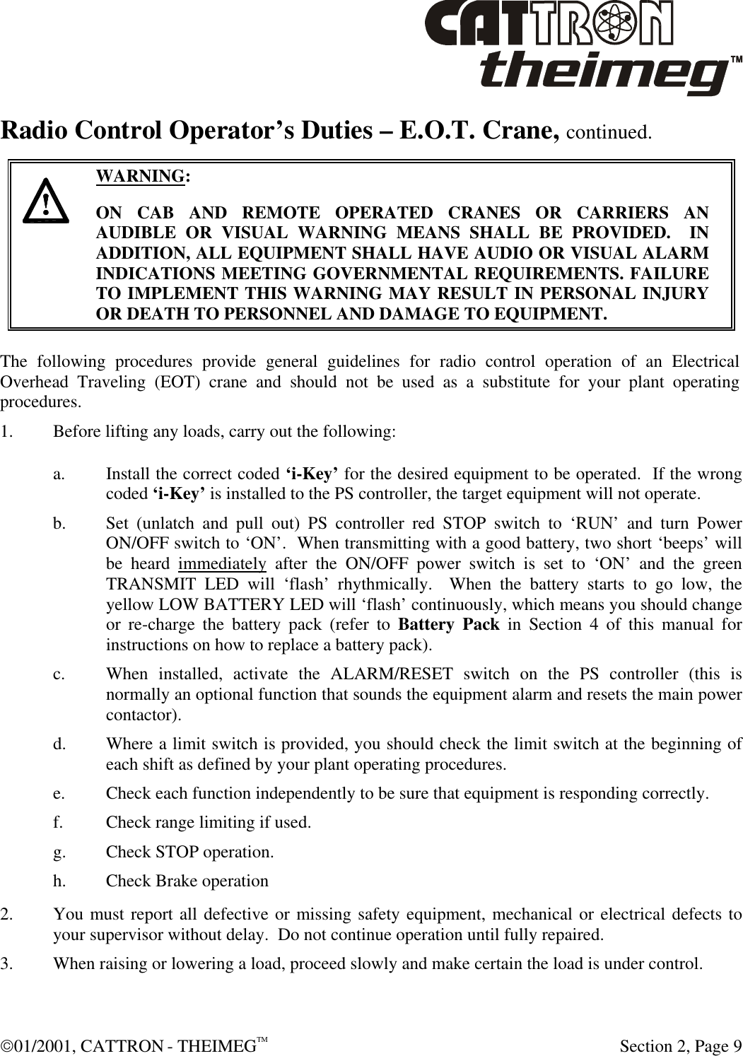  01/2001, CATTRON - THEIMEGTM  Section 2, Page 9 Radio Control Operator’s Duties – E.O.T. Crane, continued.      WARNING: ON CAB AND REMOTE OPERATED CRANES OR CARRIERS AN AUDIBLE OR VISUAL WARNING MEANS SHALL BE PROVIDED.  IN ADDITION, ALL EQUIPMENT SHALL HAVE AUDIO OR VISUAL ALARM INDICATIONS MEETING GOVERNMENTAL REQUIREMENTS. FAILURE TO IMPLEMENT THIS WARNING MAY RESULT IN PERSONAL INJURY OR DEATH TO PERSONNEL AND DAMAGE TO EQUIPMENT.  The following procedures provide general guidelines for radio control operation of an Electrical Overhead Traveling (EOT) crane and should not be used as a substitute for your plant operating procedures. 1. Before lifting any loads, carry out the following: a. Install the correct coded ‘i-Key’ for the desired equipment to be operated.  If the wrong coded ‘i-Key’ is installed to the PS controller, the target equipment will not operate. b. Set (unlatch and pull out) PS controller red STOP switch to ‘RUN’ and turn Power ON/OFF switch to ‘ON’.  When transmitting with a good battery, two short ‘beeps’ will be heard immediately after the ON/OFF power switch is set to ‘ON’ and the green TRANSMIT LED will ‘flash’ rhythmically.  When the battery starts to go low, the yellow LOW BATTERY LED will ‘flash’ continuously, which means you should change or re-charge the battery pack (refer to Battery Pack in Section 4 of this manual for instructions on how to replace a battery pack).  c. When installed, activate the ALARM/RESET switch on the PS controller (this is normally an optional function that sounds the equipment alarm and resets the main power contactor). d. Where a limit switch is provided, you should check the limit switch at the beginning of each shift as defined by your plant operating procedures. e. Check each function independently to be sure that equipment is responding correctly. f. Check range limiting if used. g. Check STOP operation. h. Check Brake operation 2. You must report all defective or missing safety equipment, mechanical or electrical defects to your supervisor without delay.  Do not continue operation until fully repaired. 3. When raising or lowering a load, proceed slowly and make certain the load is under control. 