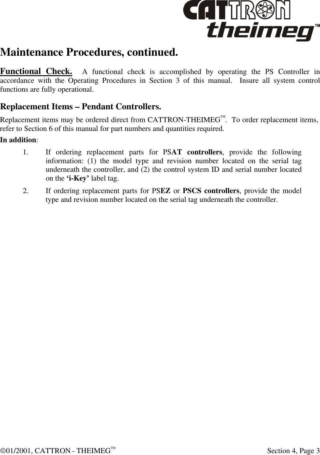  01/2001, CATTRON - THEIMEGTM  Section 4, Page 3 Maintenance Procedures, continued. Functional Check.  A functional check is accomplished by operating the PS Controller in accordance with the Operating Procedures in Section 3 of this manual.  Insure all system control functions are fully operational. Replacement Items – Pendant Controllers. Replacement items may be ordered direct from CATTRON-THEIMEG™.  To order replacement items, refer to Section 6 of this manual for part numbers and quantities required.   In addition: 1. If ordering replacement parts for PSAT controllers, provide the following information: (1) the model type and revision number located on the serial tag underneath the controller, and (2) the control system ID and serial number located on the ‘i-Key’ label tag. 2. If ordering replacement parts for PSEZ or PSCS controllers, provide the model type and revision number located on the serial tag underneath the controller. 