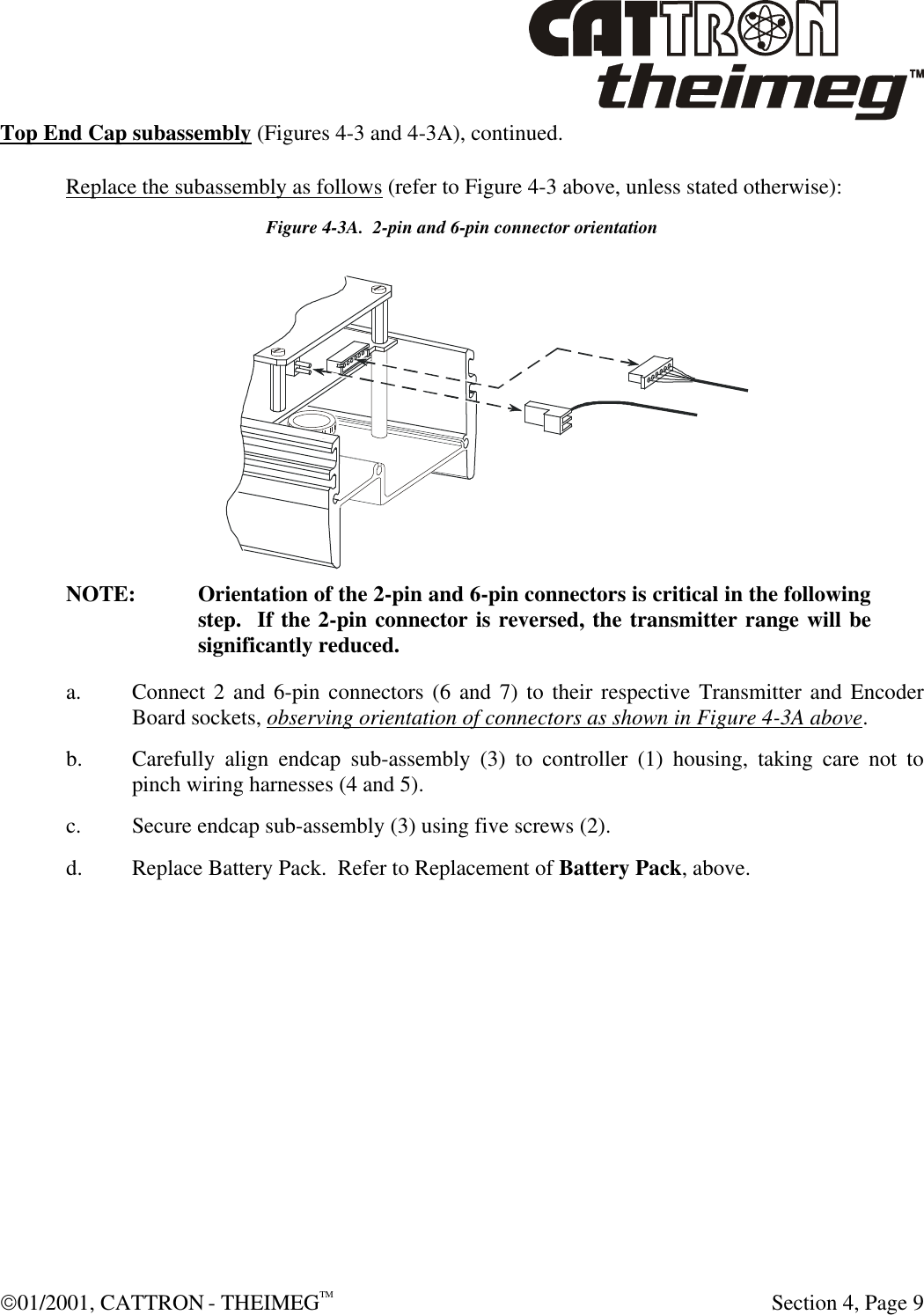  01/2001, CATTRON - THEIMEGTM  Section 4, Page 9 Top End Cap subassembly (Figures 4-3 and 4-3A), continued. Replace the subassembly as follows (refer to Figure 4-3 above, unless stated otherwise): Figure 4-3A.  2-pin and 6-pin connector orientation NOTE: Orientation of the 2-pin and 6-pin connectors is critical in the following step.  If the 2-pin connector is reversed, the transmitter range will be significantly reduced. a. Connect 2 and 6-pin connectors (6 and 7) to their respective Transmitter and Encoder Board sockets, observing orientation of connectors as shown in Figure 4-3A above. b. Carefully align endcap sub-assembly (3) to controller (1) housing, taking care not to pinch wiring harnesses (4 and 5). c. Secure endcap sub-assembly (3) using five screws (2). d. Replace Battery Pack.  Refer to Replacement of Battery Pack, above. 