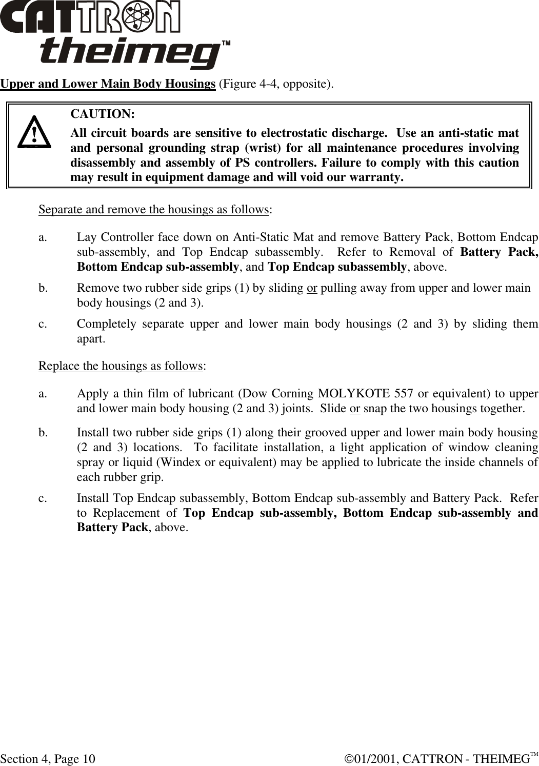  Section 4, Page 10  01/2001, CATTRON - THEIMEGTM Upper and Lower Main Body Housings (Figure 4-4, opposite).       CAUTION: All circuit boards are sensitive to electrostatic discharge.  Use an anti-static mat and personal grounding strap (wrist) for all maintenance procedures involving disassembly and assembly of PS controllers. Failure to comply with this caution may result in equipment damage and will void our warranty. Separate and remove the housings as follows: a. Lay Controller face down on Anti-Static Mat and remove Battery Pack, Bottom Endcap sub-assembly, and Top Endcap subassembly.  Refer to Removal of Battery Pack, Bottom Endcap sub-assembly, and Top Endcap subassembly, above. b. Remove two rubber side grips (1) by sliding or pulling away from upper and lower main body housings (2 and 3). c. Completely separate upper and lower main body housings (2 and 3) by sliding them apart. Replace the housings as follows: a. Apply a thin film of lubricant (Dow Corning MOLYKOTE 557 or equivalent) to upper and lower main body housing (2 and 3) joints.  Slide or snap the two housings together. b. Install two rubber side grips (1) along their grooved upper and lower main body housing (2 and 3) locations.  To facilitate installation, a light application of window cleaning spray or liquid (Windex or equivalent) may be applied to lubricate the inside channels of each rubber grip. c. Install Top Endcap subassembly, Bottom Endcap sub-assembly and Battery Pack.  Refer to Replacement of Top Endcap sub-assembly, Bottom Endcap sub-assembly and Battery Pack, above.  