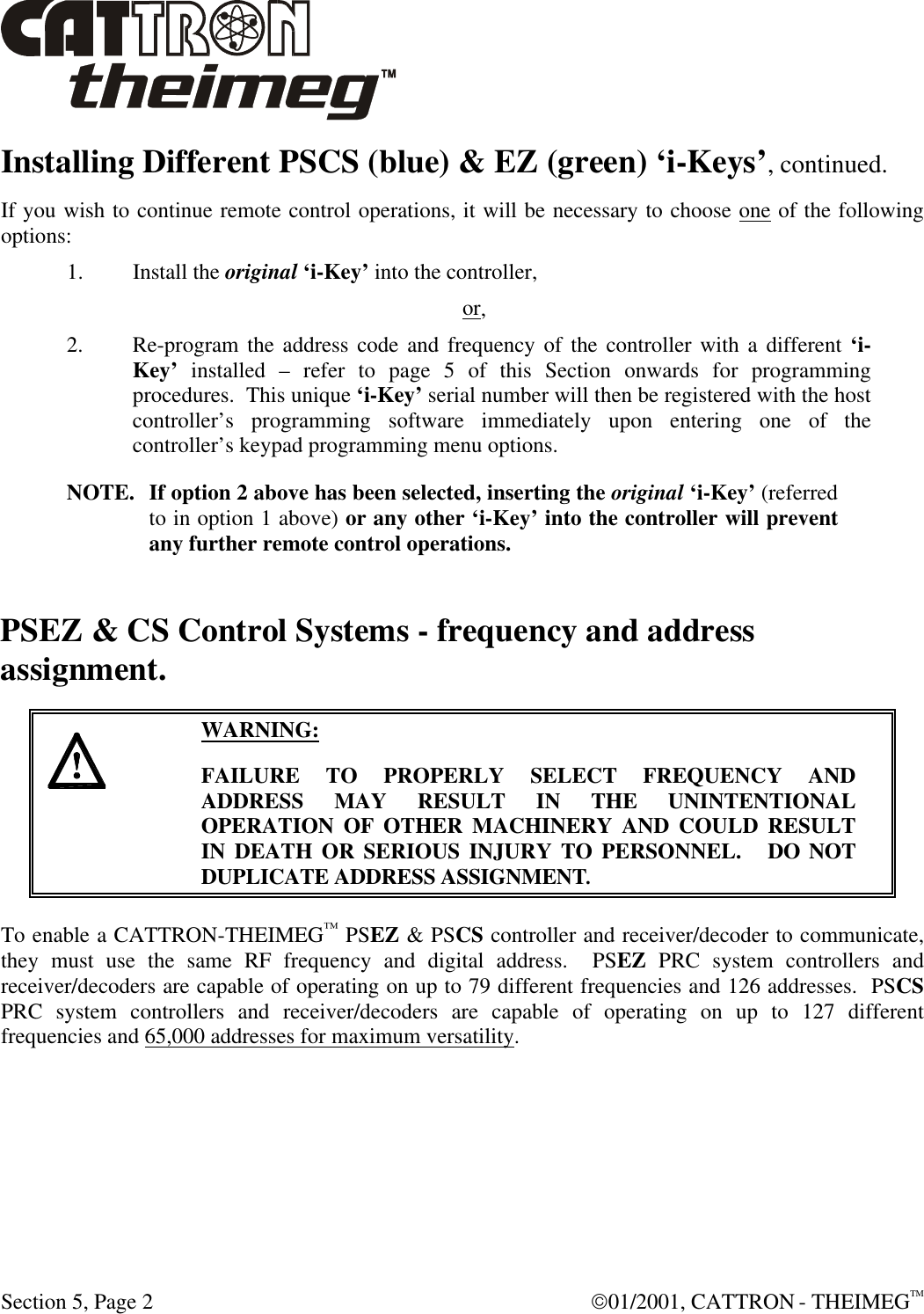  Section 5, Page 2  01/2001, CATTRON - THEIMEGTM Installing Different PSCS (blue) &amp; EZ (green) ‘i-Keys’, continued. If you wish to continue remote control operations, it will be necessary to choose one of the following options: 1. Install the original ‘i-Key’ into the controller, or, 2. Re-program the address code and frequency of the controller with a different ‘i-Key’ installed – refer to page 5 of this Section onwards for programming procedures.  This unique ‘i-Key’ serial number will then be registered with the host controller’s programming software immediately upon entering one of the controller’s keypad programming menu options.  NOTE. If option 2 above has been selected, inserting the original ‘i-Key’ (referred to in option 1 above) or any other ‘i-Key’ into the controller will prevent any further remote control operations. PSEZ &amp; CS Control Systems - frequency and address assignment.     WARNING: FAILURE TO PROPERLY SELECT FREQUENCY AND ADDRESS MAY RESULT IN THE UNINTENTIONAL OPERATION OF OTHER MACHINERY AND COULD RESULT IN DEATH OR SERIOUS INJURY TO PERSONNEL.   DO NOT DUPLICATE ADDRESS ASSIGNMENT.  To enable a CATTRON-THEIMEG™ PSEZ &amp; PSCS controller and receiver/decoder to communicate, they must use the same RF frequency and digital address.  PSEZ PRC system controllers and receiver/decoders are capable of operating on up to 79 different frequencies and 126 addresses.  PSCS PRC system controllers and receiver/decoders are capable of operating on up to 127 different frequencies and 65,000 addresses for maximum versatility.  