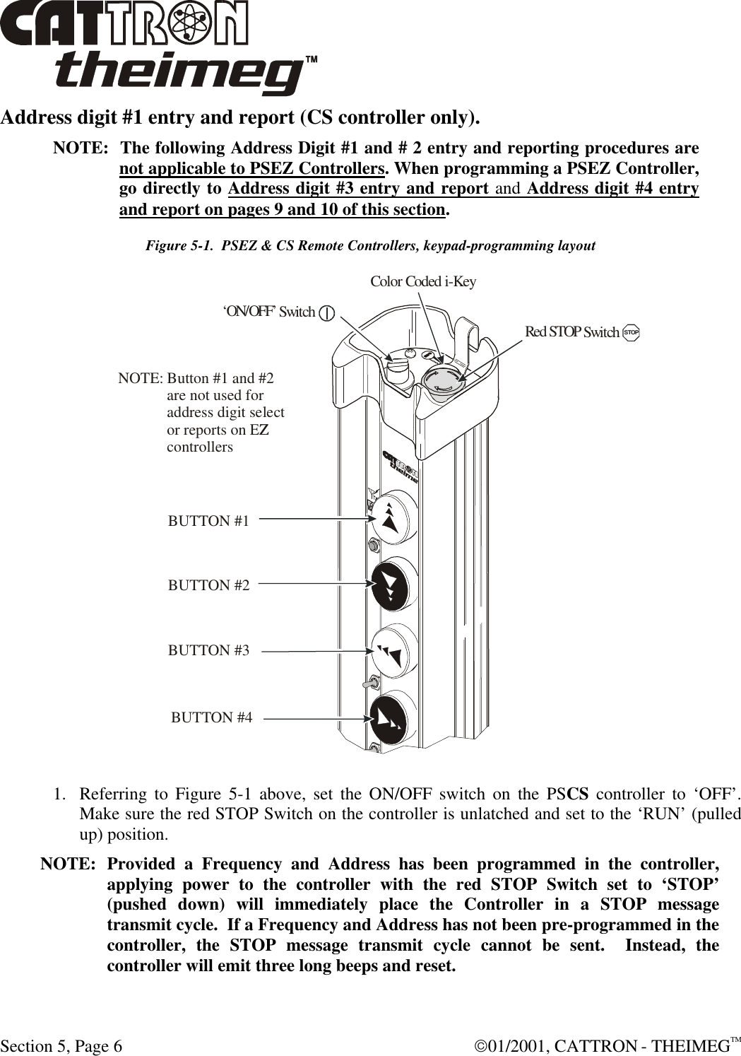  Section 5, Page 6  01/2001, CATTRON - THEIMEGTM Address digit #1 entry and report (CS controller only). NOTE:  The following Address Digit #1 and # 2 entry and reporting procedures are not applicable to PSEZ Controllers. When programming a PSEZ Controller, go directly to Address digit #3 entry and report and Address digit #4 entry and report on pages 9 and 10 of this section. Figure 5-1.  PSEZ &amp; CS Remote Controllers, keypad-programming layout  1. Referring to Figure 5-1 above, set the ON/OFF switch on the PSCS controller to ‘OFF’.  Make sure the red STOP Switch on the controller is unlatched and set to the ‘RUN’ (pulled up) position.  NOTE: Provided a Frequency and Address has been programmed in the controller, applying power to the controller with the red STOP Switch set to ‘STOP’ (pushed down) will immediately place the Controller in a STOP message transmit cycle.  If a Frequency and Address has not been pre-programmed in the controller, the STOP message transmit cycle cannot be sent.  Instead, the controller will emit three long beeps and reset.  RedSTOPSwitchSTOP‘ON/OFF’SwitchColor Coded i-KeyBUTTON #1BUTTON #2BUTTON #4BUTTON #3Button #1 and #2are not used foraddress digit selector reports on EZZcontrollersNOTE: