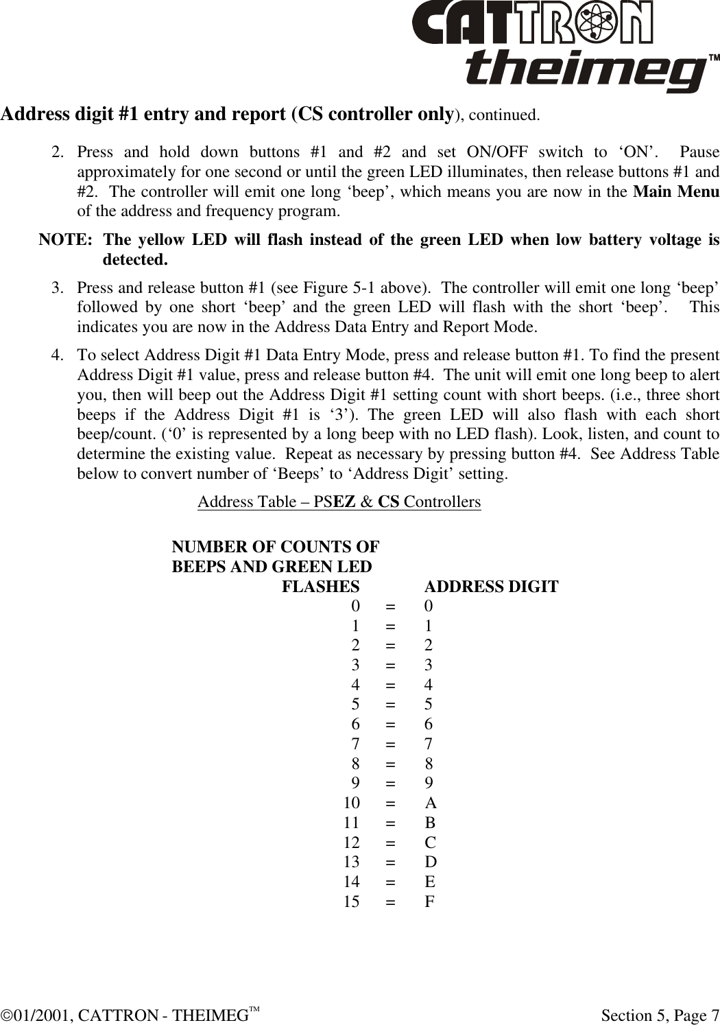 01/2001, CATTRON - THEIMEGTM  Section 5, Page 7 Address digit #1 entry and report (CS controller only), continued. 2. Press and hold down buttons #1 and #2 and set ON/OFF switch to ‘ON’.  Pause approximately for one second or until the green LED illuminates, then release buttons #1 and #2.  The controller will emit one long ‘beep’, which means you are now in the Main Menu of the address and frequency program.   NOTE: The yellow LED will flash instead of the green LED when low battery voltage is detected. 3. Press and release button #1 (see Figure 5-1 above).  The controller will emit one long ‘beep’ followed by one short ‘beep’ and the green LED will flash with the short ‘beep’.   This indicates you are now in the Address Data Entry and Report Mode.   4. To select Address Digit #1 Data Entry Mode, press and release button #1. To find the present Address Digit #1 value, press and release button #4.  The unit will emit one long beep to alert you, then will beep out the Address Digit #1 setting count with short beeps. (i.e., three short beeps if the Address Digit #1 is ‘3’). The green LED will also flash with each short beep/count. (‘0’ is represented by a long beep with no LED flash). Look, listen, and count to determine the existing value.  Repeat as necessary by pressing button #4.  See Address Table below to convert number of ‘Beeps’ to ‘Address Digit’ setting. Address Table – PSEZ &amp; CS Controllers  NUMBER OF COUNTS OF BEEPS AND GREEN LED  FLASHES  ADDRESS DIGIT  0 = 0  1 = 1  2 = 2  3 = 3  4 = 4  5 = 5  6 = 6  7 = 7  8 = 8  9 = 9  10 = A  11 = B  12 = C  13 = D  14 = E  15 = F 