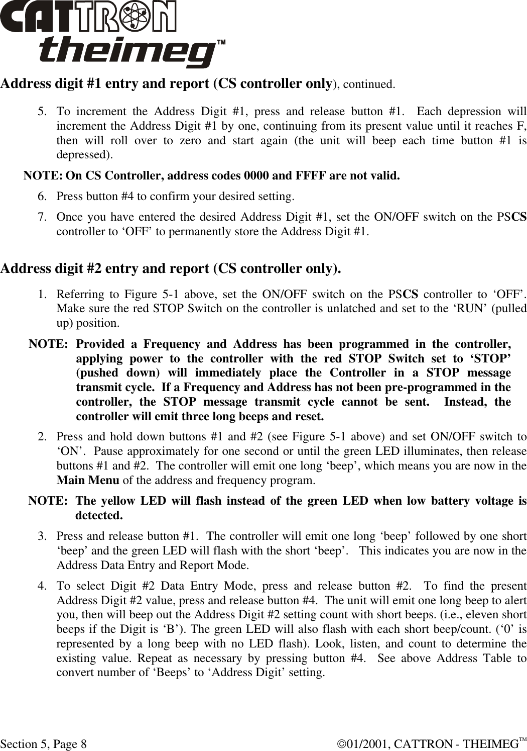  Section 5, Page 8  01/2001, CATTRON - THEIMEGTM Address digit #1 entry and report (CS controller only), continued. 5. To increment the Address Digit #1, press and release button #1.  Each depression will increment the Address Digit #1 by one, continuing from its present value until it reaches F, then will roll over to zero and start again (the unit will beep each time button #1 is depressed). NOTE: On CS Controller, address codes 0000 and FFFF are not valid.  6. Press button #4 to confirm your desired setting. 7. Once you have entered the desired Address Digit #1, set the ON/OFF switch on the PSCS controller to ‘OFF’ to permanently store the Address Digit #1. Address digit #2 entry and report (CS controller only).  1. Referring to Figure 5-1 above, set the ON/OFF switch on the PSCS controller to ‘OFF’.  Make sure the red STOP Switch on the controller is unlatched and set to the ‘RUN’ (pulled up) position.  NOTE: Provided a Frequency and Address has been programmed in the controller, applying power to the controller with the red STOP Switch set to ‘STOP’ (pushed down) will immediately place the Controller in a STOP message transmit cycle.  If a Frequency and Address has not been pre-programmed in the controller, the STOP message transmit cycle cannot be sent.  Instead, the controller will emit three long beeps and reset.  2. Press and hold down buttons #1 and #2 (see Figure 5-1 above) and set ON/OFF switch to ‘ON’.  Pause approximately for one second or until the green LED illuminates, then release buttons #1 and #2.  The controller will emit one long ‘beep’, which means you are now in the Main Menu of the address and frequency program.   NOTE: The yellow LED will flash instead of the green LED when low battery voltage is detected. 3. Press and release button #1.  The controller will emit one long ‘beep’ followed by one short ‘beep’ and the green LED will flash with the short ‘beep’.   This indicates you are now in the Address Data Entry and Report Mode.   4. To select Digit #2 Data Entry Mode, press and release button #2.  To find the present Address Digit #2 value, press and release button #4.  The unit will emit one long beep to alert you, then will beep out the Address Digit #2 setting count with short beeps. (i.e., eleven short beeps if the Digit is ‘B’). The green LED will also flash with each short beep/count. (‘0’ is represented by a long beep with no LED flash). Look, listen, and count to determine the existing value. Repeat as necessary by pressing button #4.  See above Address Table to convert number of ‘Beeps’ to ‘Address Digit’ setting. 