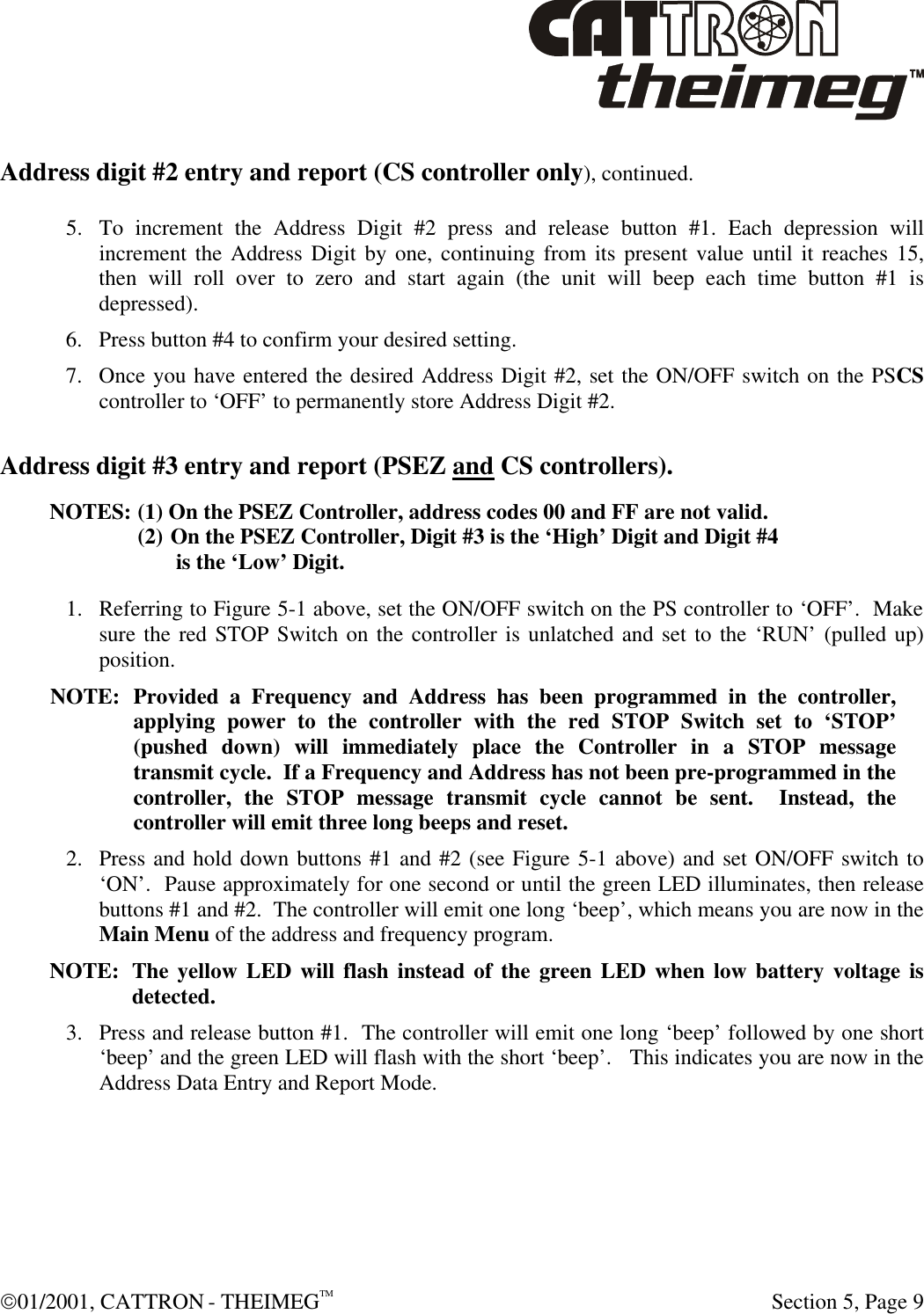  01/2001, CATTRON - THEIMEGTM  Section 5, Page 9 Address digit #2 entry and report (CS controller only), continued.  5. To increment the Address Digit #2 press and release button #1. Each depression will increment the Address Digit by one, continuing from its present value until it reaches 15, then will roll over to zero and start again (the unit will beep each time button #1 is depressed). 6. Press button #4 to confirm your desired setting. 7. Once you have entered the desired Address Digit #2, set the ON/OFF switch on the PSCS controller to ‘OFF’ to permanently store Address Digit #2. Address digit #3 entry and report (PSEZ and CS controllers). NOTES:  (1) On the PSEZ Controller, address codes 00 and FF are not valid. (2) On the PSEZ Controller, Digit #3 is the ‘High’ Digit and Digit #4          is the ‘Low’ Digit. 1. Referring to Figure 5-1 above, set the ON/OFF switch on the PS controller to ‘OFF’.  Make sure the red STOP Switch on the controller is unlatched and set to the ‘RUN’ (pulled up) position.  NOTE: Provided a Frequency and Address has been programmed in the controller, applying power to the controller with the red STOP Switch set to ‘STOP’ (pushed down) will immediately place the Controller in a STOP message transmit cycle.  If a Frequency and Address has not been pre-programmed in the controller, the STOP message transmit cycle cannot be sent.  Instead, the controller will emit three long beeps and reset.  2. Press and hold down buttons #1 and #2 (see Figure 5-1 above) and set ON/OFF switch to ‘ON’.  Pause approximately for one second or until the green LED illuminates, then release buttons #1 and #2.  The controller will emit one long ‘beep’, which means you are now in the Main Menu of the address and frequency program.   NOTE: The yellow LED will flash instead of the green LED when low battery voltage is detected. 3. Press and release button #1.  The controller will emit one long ‘beep’ followed by one short ‘beep’ and the green LED will flash with the short ‘beep’.   This indicates you are now in the Address Data Entry and Report Mode.   