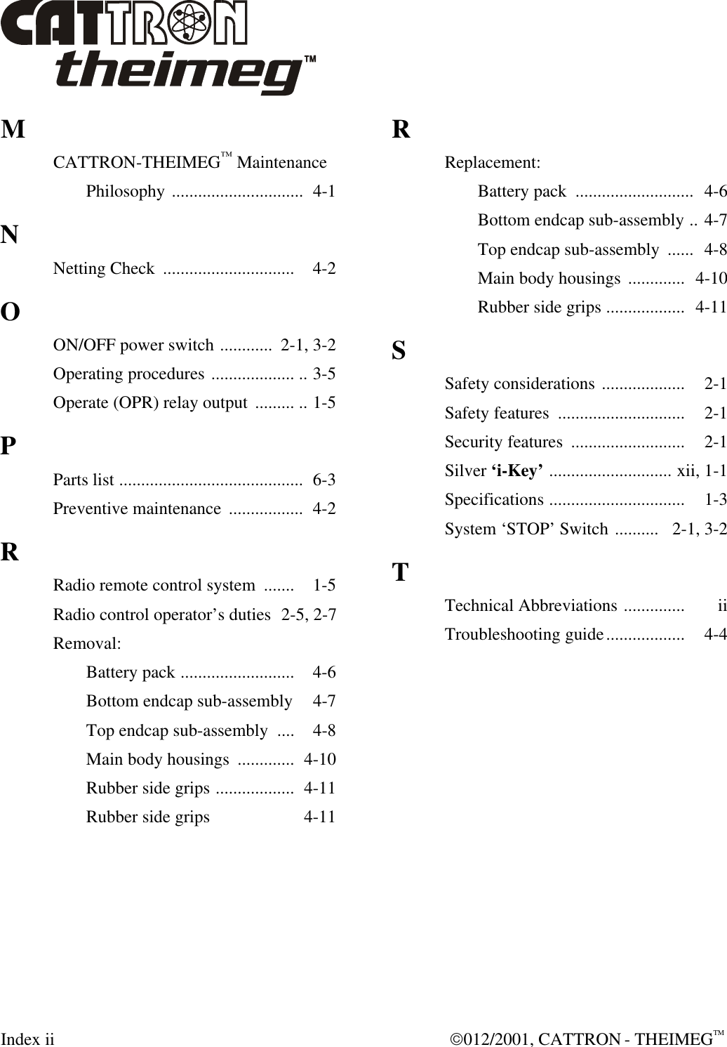  Index ii  012/2001, CATTRON - THEIMEGTM M CATTRON-THEIMEG™ Maintenance  Philosophy ..............................  4-1 N Netting Check  ..............................  4-2 O ON/OFF power switch ............  2-1, 3-2 Operating procedures ................... .. 3-5 Operate (OPR) relay output  ......... .. 1-5 P Parts list ..........................................  6-3 Preventive maintenance  .................  4-2 R Radio remote control system  .......  1-5 Radio control operator’s duties  2-5, 2-7 Removal:  Battery pack ..........................  4-6  Bottom endcap sub-assembly   4-7  Top endcap sub-assembly  ....  4-8  Main body housings  .............  4-10  Rubber side grips ..................  4-11  Rubber side grips   4-11 R Replacement:  Battery pack  ...........................  4-6  Bottom endcap sub-assembly ..  4-7  Top endcap sub-assembly  ......  4-8  Main body housings .............   4-10  Rubber side grips ..................   4-11 S Safety considerations ...................   2-1 Safety features  .............................   2-1 Security features  ..........................   2-1 Silver ‘i-Key’ ............................  xii, 1-1 Specifications ...............................   1-3 System ‘STOP’ Switch ..........   2-1, 3-2 T Technical Abbreviations ..............   ii Troubleshooting guide..................   4-4    