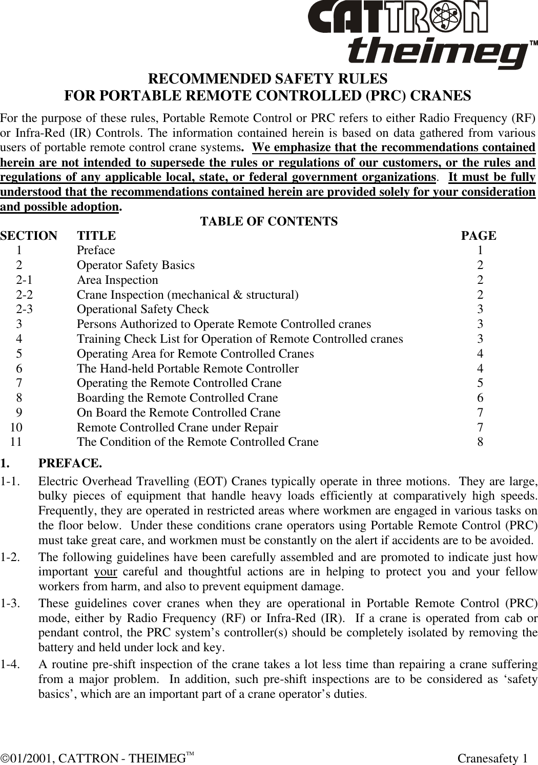  01/2001, CATTRON - THEIMEGTM  Cranesafety 1 RECOMMENDED SAFETY RULES FOR PORTABLE REMOTE CONTROLLED (PRC) CRANES For the purpose of these rules, Portable Remote Control or PRC refers to either Radio Frequency (RF) or Infra-Red (IR) Controls. The information contained herein is based on data gathered from various users of portable remote control crane systems.  We emphasize that the recommendations contained herein are not intended to supersede the rules or regulations of our customers, or the rules and regulations of any applicable local, state, or federal government organizations.  It must be fully understood that the recommendations contained herein are provided solely for your consideration and possible adoption. TABLE OF CONTENTS SECTION TITLE         PAGE      1  Preface              1      2  Operator Safety Basics            2      2-1  Area Inspection             2      2-2  Crane Inspection (mechanical &amp; structural)          2      2-3  Operational Safety Check            3      3  Persons Authorized to Operate Remote Controlled cranes        3      4  Training Check List for Operation of Remote Controlled cranes       3      5  Operating Area for Remote Controlled Cranes         4      6  The Hand-held Portable Remote Controller          4      7  Operating the Remote Controlled Crane          5      8  Boarding the Remote Controlled Crane          6      9  On Board the Remote Controlled Crane          7    10  Remote Controlled Crane under Repair          7    11  The Condition of the Remote Controlled Crane         8 1. PREFACE. 1-1. Electric Overhead Travelling (EOT) Cranes typically operate in three motions.  They are large, bulky pieces of equipment that handle heavy loads efficiently at comparatively high speeds.  Frequently, they are operated in restricted areas where workmen are engaged in various tasks on the floor below.  Under these conditions crane operators using Portable Remote Control (PRC) must take great care, and workmen must be constantly on the alert if accidents are to be avoided. 1-2. The following guidelines have been carefully assembled and are promoted to indicate just how important your careful and thoughtful actions are in helping to protect you and your fellow workers from harm, and also to prevent equipment damage. 1-3. These guidelines cover cranes when they are operational in Portable Remote Control (PRC) mode, either by Radio Frequency (RF) or Infra-Red (IR).  If a crane is operated from cab or pendant control, the PRC system’s controller(s) should be completely isolated by removing the battery and held under lock and key. 1-4. A routine pre-shift inspection of the crane takes a lot less time than repairing a crane suffering from a major problem.  In addition, such pre-shift inspections are to be considered as ‘safety basics’, which are an important part of a crane operator’s duties.  