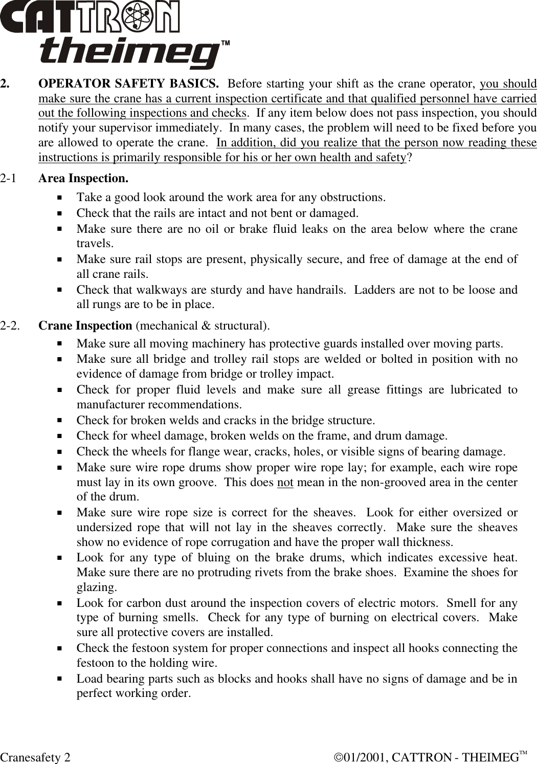  Cranesafety 2  01/2001, CATTRON - THEIMEGTM 2. OPERATOR SAFETY BASICS.  Before starting your shift as the crane operator, you should make sure the crane has a current inspection certificate and that qualified personnel have carried out the following inspections and checks.  If any item below does not pass inspection, you should notify your supervisor immediately.  In many cases, the problem will need to be fixed before you are allowed to operate the crane.  In addition, did you realize that the person now reading these instructions is primarily responsible for his or her own health and safety? 2-1  Area Inspection.  + Take a good look around the work area for any obstructions. + Check that the rails are intact and not bent or damaged.  + Make sure there are no oil or brake fluid leaks on the area below where the crane travels. + Make sure rail stops are present, physically secure, and free of damage at the end of all crane rails.  + Check that walkways are sturdy and have handrails.  Ladders are not to be loose and all rungs are to be in place. 2-2. Crane Inspection (mechanical &amp; structural). + Make sure all moving machinery has protective guards installed over moving parts. + Make sure all bridge and trolley rail stops are welded or bolted in position with no evidence of damage from bridge or trolley impact.  + Check for proper fluid levels and make sure all grease fittings are lubricated to manufacturer recommendations.  + Check for broken welds and cracks in the bridge structure.  + Check for wheel damage, broken welds on the frame, and drum damage.  + Check the wheels for flange wear, cracks, holes, or visible signs of bearing damage. + Make sure wire rope drums show proper wire rope lay; for example, each wire rope must lay in its own groove.  This does not mean in the non-grooved area in the center of the drum.  + Make sure wire rope size is correct for the sheaves.  Look for either oversized or undersized rope that will not lay in the sheaves correctly.  Make sure the sheaves show no evidence of rope corrugation and have the proper wall thickness.  + Look for any type of bluing on the brake drums, which indicates excessive heat.  Make sure there are no protruding rivets from the brake shoes.  Examine the shoes for glazing.  + Look for carbon dust around the inspection covers of electric motors.  Smell for any type of burning smells.  Check for any type of burning on electrical covers.  Make sure all protective covers are installed. + Check the festoon system for proper connections and inspect all hooks connecting the festoon to the holding wire. + Load bearing parts such as blocks and hooks shall have no signs of damage and be in perfect working order.  