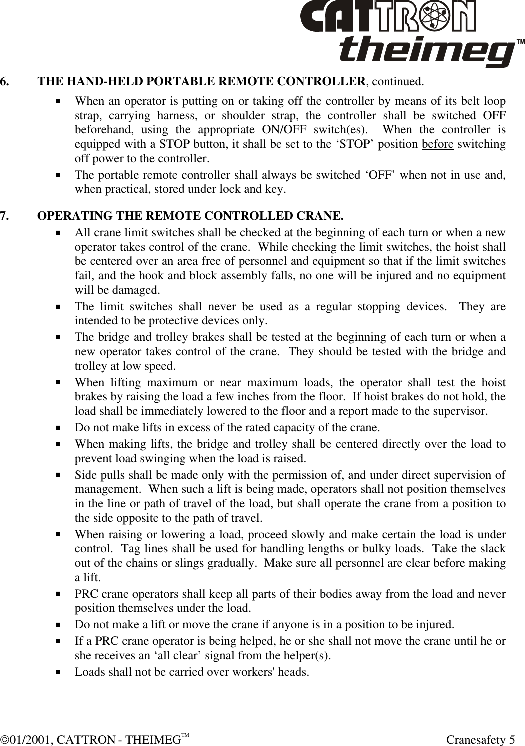  01/2001, CATTRON - THEIMEGTM  Cranesafety 5 6. THE HAND-HELD PORTABLE REMOTE CONTROLLER, continued. + When an operator is putting on or taking off the controller by means of its belt loop strap, carrying harness, or shoulder strap, the controller shall be switched OFF beforehand, using the appropriate ON/OFF switch(es).  When the controller is equipped with a STOP button, it shall be set to the ‘STOP’ position before switching off power to the controller. + The portable remote controller shall always be switched ‘OFF’ when not in use and, when practical, stored under lock and key. 7. OPERATING THE REMOTE CONTROLLED CRANE. + All crane limit switches shall be checked at the beginning of each turn or when a new operator takes control of the crane.  While checking the limit switches, the hoist shall be centered over an area free of personnel and equipment so that if the limit switches fail, and the hook and block assembly falls, no one will be injured and no equipment will be damaged. + The limit switches shall never be used as a regular stopping devices.  They are intended to be protective devices only. + The bridge and trolley brakes shall be tested at the beginning of each turn or when a new operator takes control of the crane.  They should be tested with the bridge and trolley at low speed. + When lifting maximum or near maximum loads, the operator shall test the hoist brakes by raising the load a few inches from the floor.  If hoist brakes do not hold, the load shall be immediately lowered to the floor and a report made to the supervisor. + Do not make lifts in excess of the rated capacity of the crane.  + When making lifts, the bridge and trolley shall be centered directly over the load to prevent load swinging when the load is raised. + Side pulls shall be made only with the permission of, and under direct supervision of management.  When such a lift is being made, operators shall not position themselves in the line or path of travel of the load, but shall operate the crane from a position to the side opposite to the path of travel. + When raising or lowering a load, proceed slowly and make certain the load is under control.  Tag lines shall be used for handling lengths or bulky loads.  Take the slack out of the chains or slings gradually.  Make sure all personnel are clear before making a lift. + PRC crane operators shall keep all parts of their bodies away from the load and never position themselves under the load. + Do not make a lift or move the crane if anyone is in a position to be injured. + If a PRC crane operator is being helped, he or she shall not move the crane until he or she receives an ‘all clear’ signal from the helper(s). + Loads shall not be carried over workers&apos; heads. 