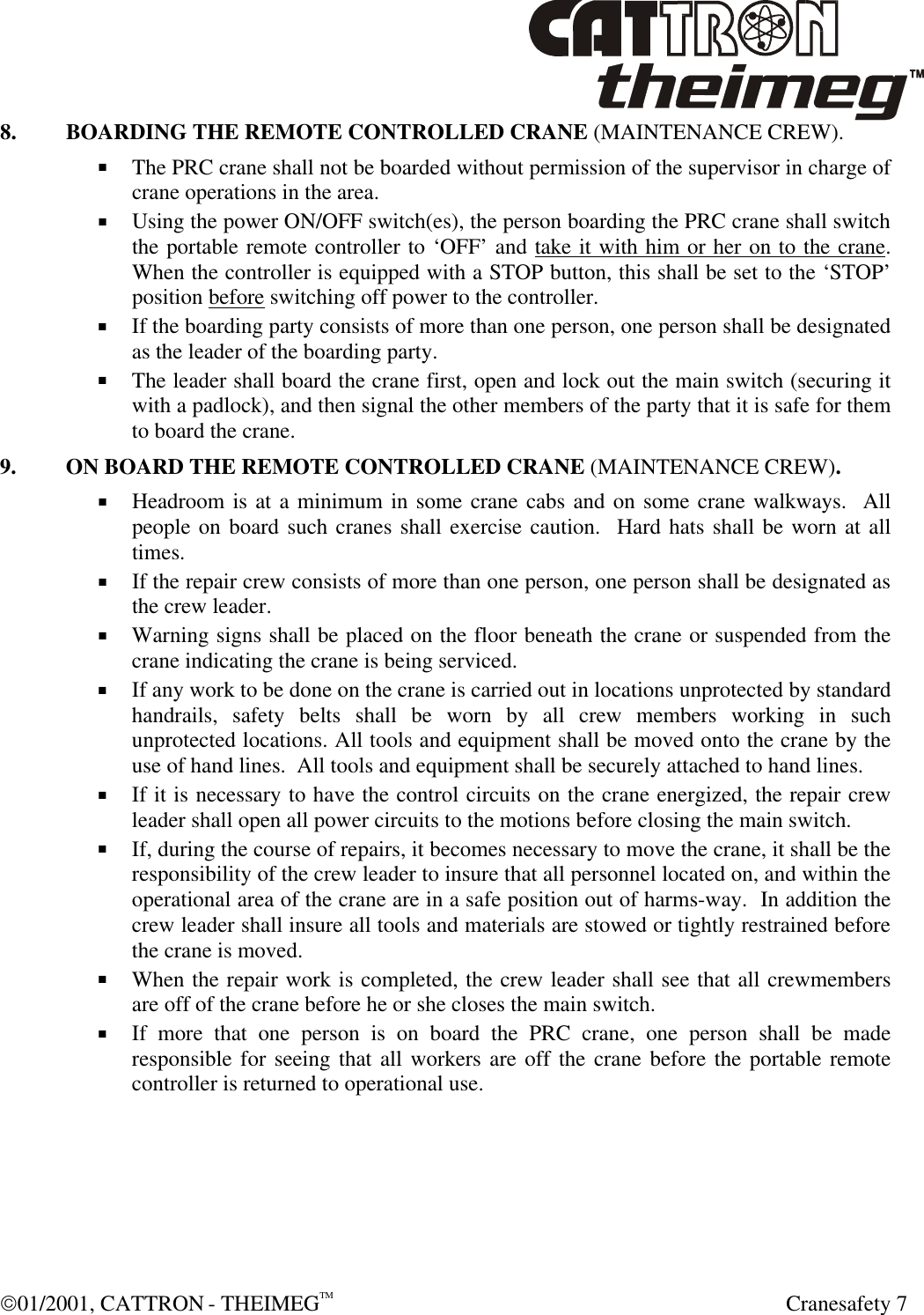  01/2001, CATTRON - THEIMEGTM  Cranesafety 7 8. BOARDING THE REMOTE CONTROLLED CRANE (MAINTENANCE CREW). + The PRC crane shall not be boarded without permission of the supervisor in charge of crane operations in the area. + Using the power ON/OFF switch(es), the person boarding the PRC crane shall switch the portable remote controller to ‘OFF’ and take it with him or her on to the crane.  When the controller is equipped with a STOP button, this shall be set to the ‘STOP’ position before switching off power to the controller. + If the boarding party consists of more than one person, one person shall be designated as the leader of the boarding party. + The leader shall board the crane first, open and lock out the main switch (securing it with a padlock), and then signal the other members of the party that it is safe for them to board the crane. 9. ON BOARD THE REMOTE CONTROLLED CRANE (MAINTENANCE CREW). + Headroom is at a minimum in some crane cabs and on some crane walkways.  All people on board such cranes shall exercise caution.  Hard hats shall be worn at all times. + If the repair crew consists of more than one person, one person shall be designated as the crew leader. + Warning signs shall be placed on the floor beneath the crane or suspended from the crane indicating the crane is being serviced. + If any work to be done on the crane is carried out in locations unprotected by standard handrails, safety belts shall be worn by all crew members working in such unprotected locations. All tools and equipment shall be moved onto the crane by the use of hand lines.  All tools and equipment shall be securely attached to hand lines. + If it is necessary to have the control circuits on the crane energized, the repair crew leader shall open all power circuits to the motions before closing the main switch. + If, during the course of repairs, it becomes necessary to move the crane, it shall be the responsibility of the crew leader to insure that all personnel located on, and within the operational area of the crane are in a safe position out of harms-way.  In addition the crew leader shall insure all tools and materials are stowed or tightly restrained before the crane is moved. + When the repair work is completed, the crew leader shall see that all crewmembers are off of the crane before he or she closes the main switch. + If more that one person is on board the PRC crane, one person shall be made responsible for seeing that all workers are off the crane before the portable remote controller is returned to operational use. 