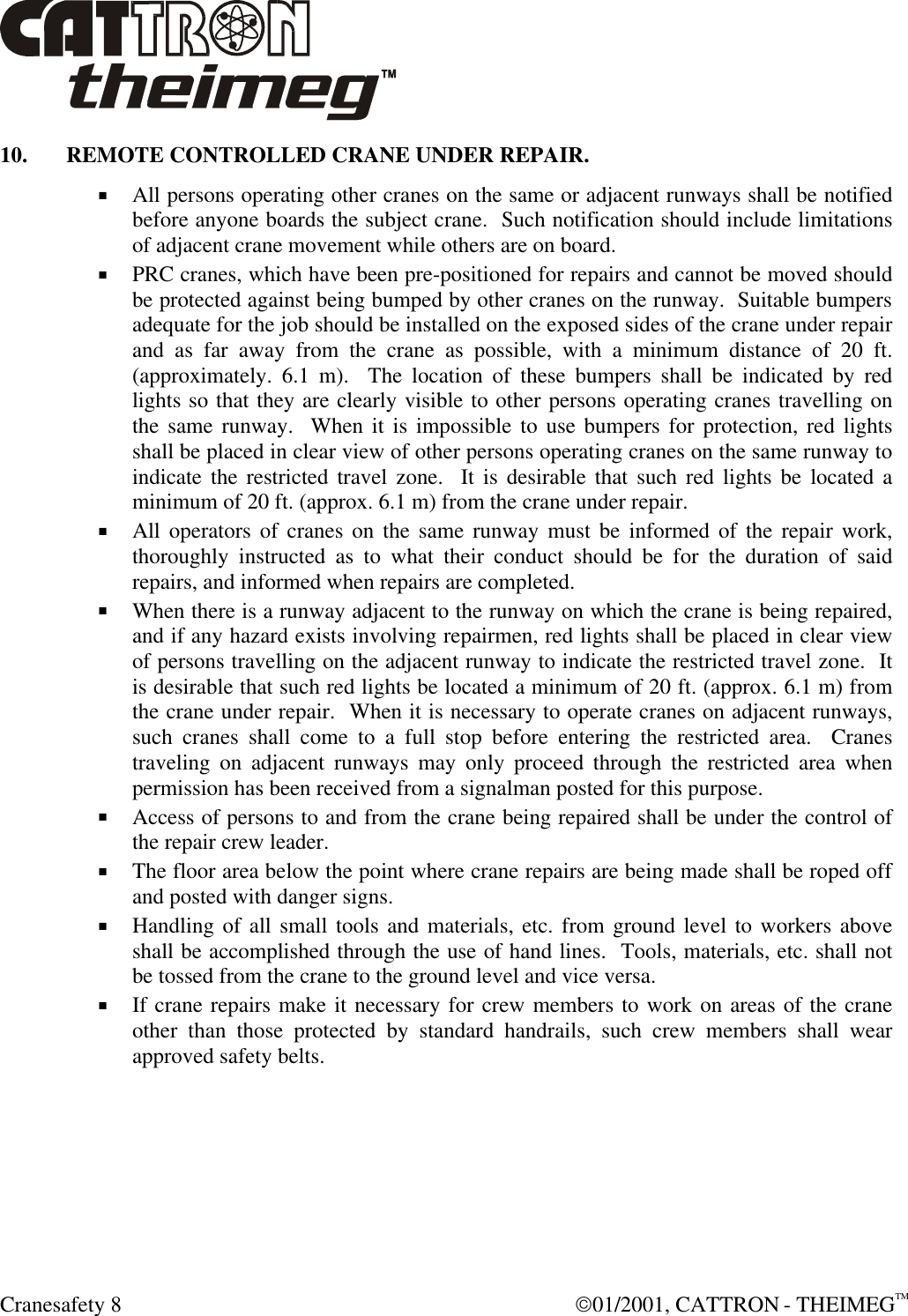  Cranesafety 8  01/2001, CATTRON - THEIMEGTM 10. REMOTE CONTROLLED CRANE UNDER REPAIR. + All persons operating other cranes on the same or adjacent runways shall be notified before anyone boards the subject crane.  Such notification should include limitations of adjacent crane movement while others are on board. + PRC cranes, which have been pre-positioned for repairs and cannot be moved should be protected against being bumped by other cranes on the runway.  Suitable bumpers adequate for the job should be installed on the exposed sides of the crane under repair and as far away from the crane as possible, with a minimum distance of 20 ft. (approximately. 6.1 m).  The location of these bumpers shall be indicated by red lights so that they are clearly visible to other persons operating cranes travelling on the same runway.  When it is impossible to use bumpers for protection, red lights shall be placed in clear view of other persons operating cranes on the same runway to indicate the restricted travel zone.  It is desirable that such red lights be located a minimum of 20 ft. (approx. 6.1 m) from the crane under repair.   + All operators of cranes on the same runway must be informed of the repair work, thoroughly instructed as to what their conduct should be for the duration of said repairs, and informed when repairs are completed.  + When there is a runway adjacent to the runway on which the crane is being repaired, and if any hazard exists involving repairmen, red lights shall be placed in clear view of persons travelling on the adjacent runway to indicate the restricted travel zone.  It is desirable that such red lights be located a minimum of 20 ft. (approx. 6.1 m) from the crane under repair.  When it is necessary to operate cranes on adjacent runways, such cranes shall come to a full stop before entering the restricted area.  Cranes traveling on adjacent runways may only proceed through the restricted area when permission has been received from a signalman posted for this purpose. + Access of persons to and from the crane being repaired shall be under the control of the repair crew leader. + The floor area below the point where crane repairs are being made shall be roped off and posted with danger signs. + Handling of all small tools and materials, etc. from ground level to workers above shall be accomplished through the use of hand lines.  Tools, materials, etc. shall not be tossed from the crane to the ground level and vice versa. + If crane repairs make it necessary for crew members to work on areas of the crane other than those protected by standard handrails, such crew members shall wear approved safety belts. 