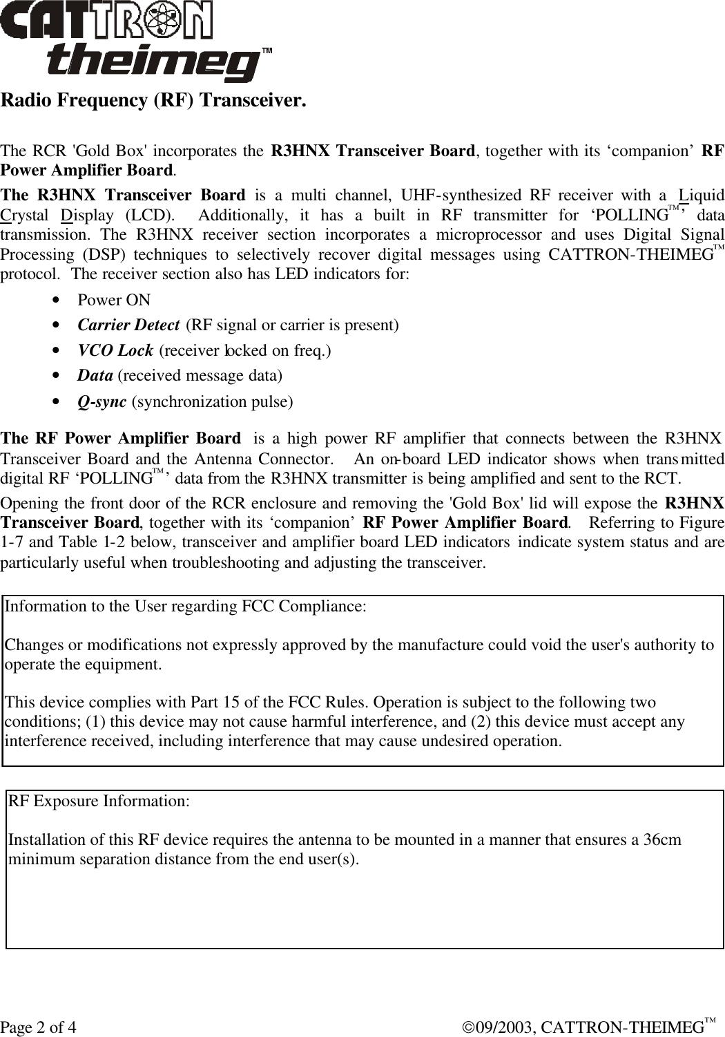  Page 2 of 4  09/2003, CATTRON-THEIMEG™ Radio Frequency (RF) Transceiver.  The RCR &apos;Gold Box&apos; incorporates the R3HNX Transceiver Board, together with its ‘companion’ RF Power Amplifier Board.  The R3HNX Transceiver Board is a multi channel, UHF-synthesized RF receiver with a  Liquid Crystal  Display (LCD).  Additionally, it has a built in RF transmitter for ‘POLLING™’ data transmission. The R3HNX receiver section incorporates a microprocessor and uses Digital Signal Processing (DSP) techniques to selectively recover digital messages using CATTRON-THEIMEG™ protocol.  The receiver section also has LED indicators for: • Power ON • Carrier Detect (RF signal or carrier is present) • VCO Lock (receiver locked on freq.) • Data (received message data) • Q-sync (synchronization pulse)  The RF Power Amplifier Board  is a high power RF amplifier that connects between the R3HNX Transceiver Board and the Antenna Connector.   An on-board LED indicator shows when transmitted digital RF ‘POLLING™’ data from the R3HNX transmitter is being amplified and sent to the RCT.   Opening the front door of the RCR enclosure and removing the &apos;Gold Box&apos; lid will expose the R3HNX Transceiver Board, together with its ‘companion’ RF Power Amplifier Board.   Referring to Figure 1-7 and Table 1-2 below, transceiver and amplifier board LED indicators indicate system status and are particularly useful when troubleshooting and adjusting the transceiver. Information to the User regarding FCC Compliance:Changes or modifications not expressly approved by the manufacture could void the user&apos;s authority tooperate the equipment.This device complies with Part 15 of the FCC Rules. Operation is subject to the following twoconditions; (1) this device may not cause harmful interference, and (2) this device must accept anyinterference received, including interference that may cause undesired operation.RF Exposure Information:Installation of this RF device requires the antenna to be mounted in a manner that ensures a 36cmminimum separation distance from the end user(s).