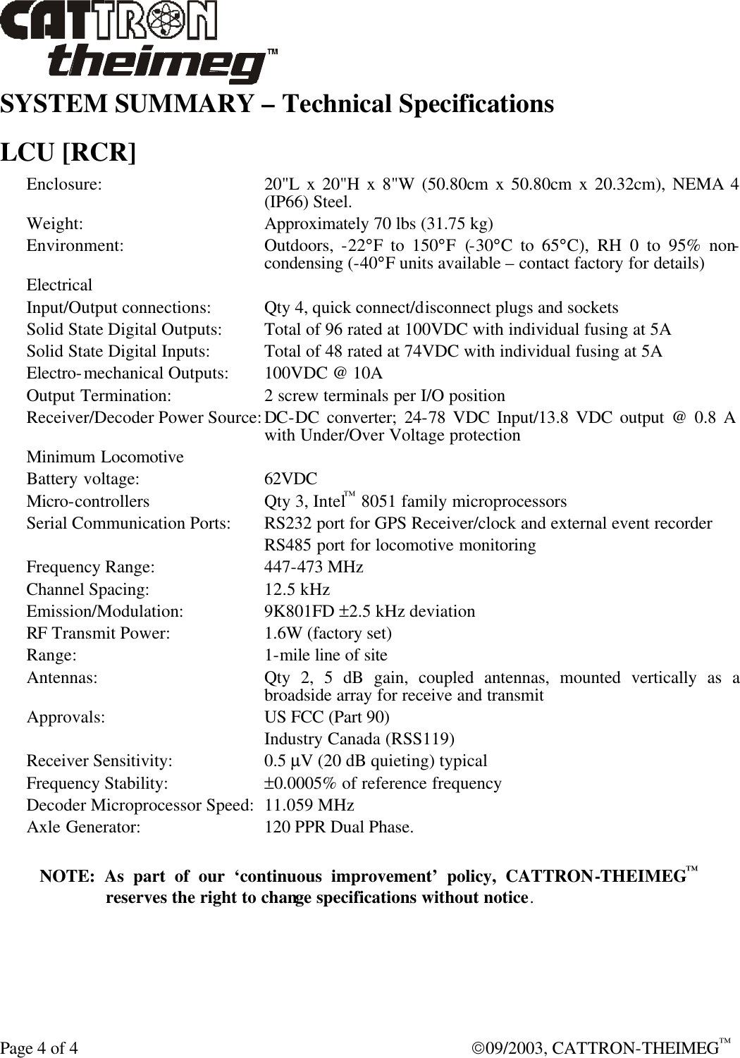  Page 4 of 4  09/2003, CATTRON-THEIMEG™ SYSTEM SUMMARY – Technical Specifications  LCU [RCR] Enclosure: 20&quot;L x 20&quot;H x 8&quot;W (50.80cm x 50.80cm x 20.32cm), NEMA 4 (IP66) Steel.  Weight: Approximately 70 lbs (31.75 kg) Environment: Outdoors,  -22°F to 150°F (-30°C to 65°C), RH 0 to 95% non-condensing (-40°F units available – contact factory for details) Electrical  Input/Output connections: Qty 4, quick connect/disconnect plugs and sockets Solid State Digital Outputs: Total of 96 rated at 100VDC with individual fusing at 5A Solid State Digital Inputs: Total of 48 rated at 74VDC with individual fusing at 5A Electro-mechanical Outputs:  100VDC @ 10A Output Termination: 2 screw terminals per I/O position Receiver/Decoder Power Source: DC-DC converter; 24-78 VDC Input/13.8 VDC output @ 0.8 A with Under/Over Voltage protection Minimum Locomotive Battery voltage: 62VDC Micro-controllers Qty 3, Intel™ 8051 family microprocessors Serial Communication Ports: RS232 port for GPS Receiver/clock and external event recorder  RS485 port for locomotive monitoring Frequency Range:  447-473 MHz Channel Spacing: 12.5 kHz Emission/Modulation: 9K801FD ±2.5 kHz deviation RF Transmit Power: 1.6W (factory set) Range:   1-mile line of site Antennas: Qty 2, 5 dB gain, coupled antennas, mounted vertically as a broadside array for receive and transmit Approvals: US FCC (Part 90)  Industry Canada (RSS119) Receiver Sensitivity:  0.5 µV (20 dB quieting) typical Frequency Stability: ±0.0005% of reference frequency Decoder Microprocessor Speed: 11.059 MHz Axle Generator: 120 PPR Dual Phase.  NOTE: As part of our ‘continuous improvement’ policy, CATTRON-THEIMEG™ reserves the right to change specifications without notice.   