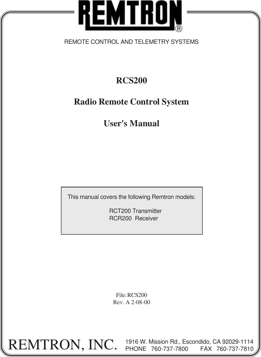 File: RCS200Rev. A 2-08-00REMTRON, INC. 1916 W. Mission Rd., Escondido, CA 92029-1114PHONE  760-737-7800    FAX  760-737-7810REMOTE CONTROL AND TELEMETRY SYSTEMSRCS200Radio Remote Control SystemUser&apos;s ManualThis manual covers the following Remtron models:RCT200 TransmitterRCR200  Receiver