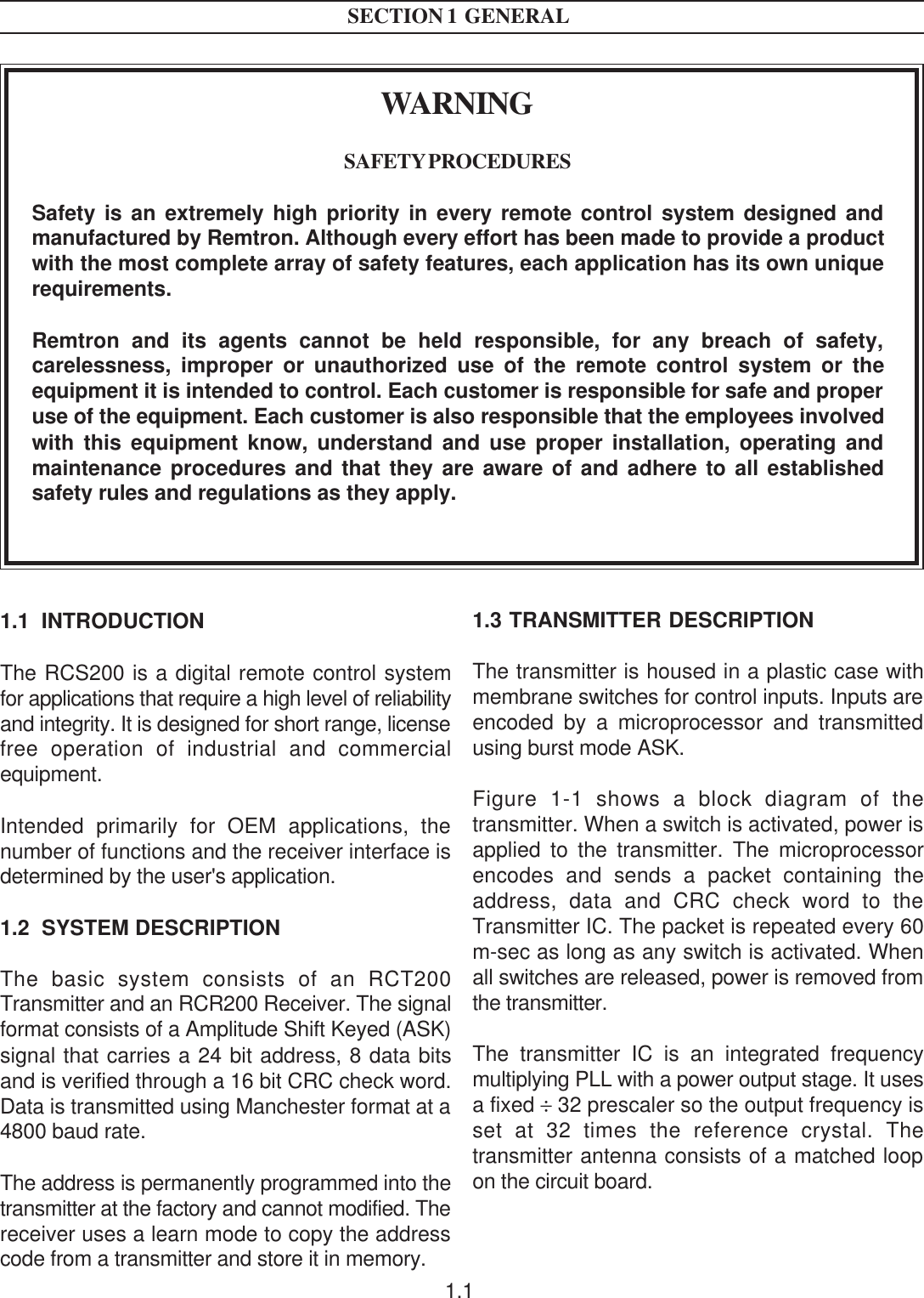 1.1SECTION 1  GENERALWARNINGSAFETY PROCEDURESSafety is an extremely high priority in every remote control system designed andmanufactured by Remtron. Although every effort has been made to provide a productwith the most complete array of safety features, each application has its own uniquerequirements.Remtron and its agents cannot be held responsible, for any breach of safety,carelessness, improper or unauthorized use of the remote control system or theequipment it is intended to control. Each customer is responsible for safe and properuse of the equipment. Each customer is also responsible that the employees involvedwith this equipment know, understand and use proper installation, operating andmaintenance procedures and that they are aware of and adhere to all establishedsafety rules and regulations as they apply.1.1  INTRODUCTIONThe RCS200 is a digital remote control systemfor applications that require a high level of reliabilityand integrity. It is designed for short range, licensefree operation of industrial and commercialequipment.Intended primarily for OEM applications, thenumber of functions and the receiver interface isdetermined by the user&apos;s application.1.2  SYSTEM DESCRIPTIONThe basic system consists of an RCT200Transmitter and an RCR200 Receiver. The signalformat consists of a Amplitude Shift Keyed (ASK)signal that carries a 24 bit address, 8 data bitsand is verified through a 16 bit CRC check word.Data is transmitted using Manchester format at a4800 baud rate.The address is permanently programmed into thetransmitter at the factory and cannot modified. Thereceiver uses a learn mode to copy the addresscode from a transmitter and store it in memory.1.3 TRANSMITTER DESCRIPTIONThe transmitter is housed in a plastic case withmembrane switches for control inputs. Inputs areencoded by a microprocessor and transmittedusing burst mode ASK.Figure 1-1 shows a block diagram of thetransmitter. When a switch is activated, power isapplied to the transmitter. The microprocessorencodes and sends a packet containing theaddress, data and CRC check word to theTransmitter IC. The packet is repeated every 60m-sec as long as any switch is activated. Whenall switches are released, power is removed fromthe transmitter.The transmitter IC is an integrated frequencymultiplying PLL with a power output stage. It usesa fixed ÷ 32 prescaler so the output frequency isset at 32 times the reference crystal. Thetransmitter antenna consists of a matched loopon the circuit board.