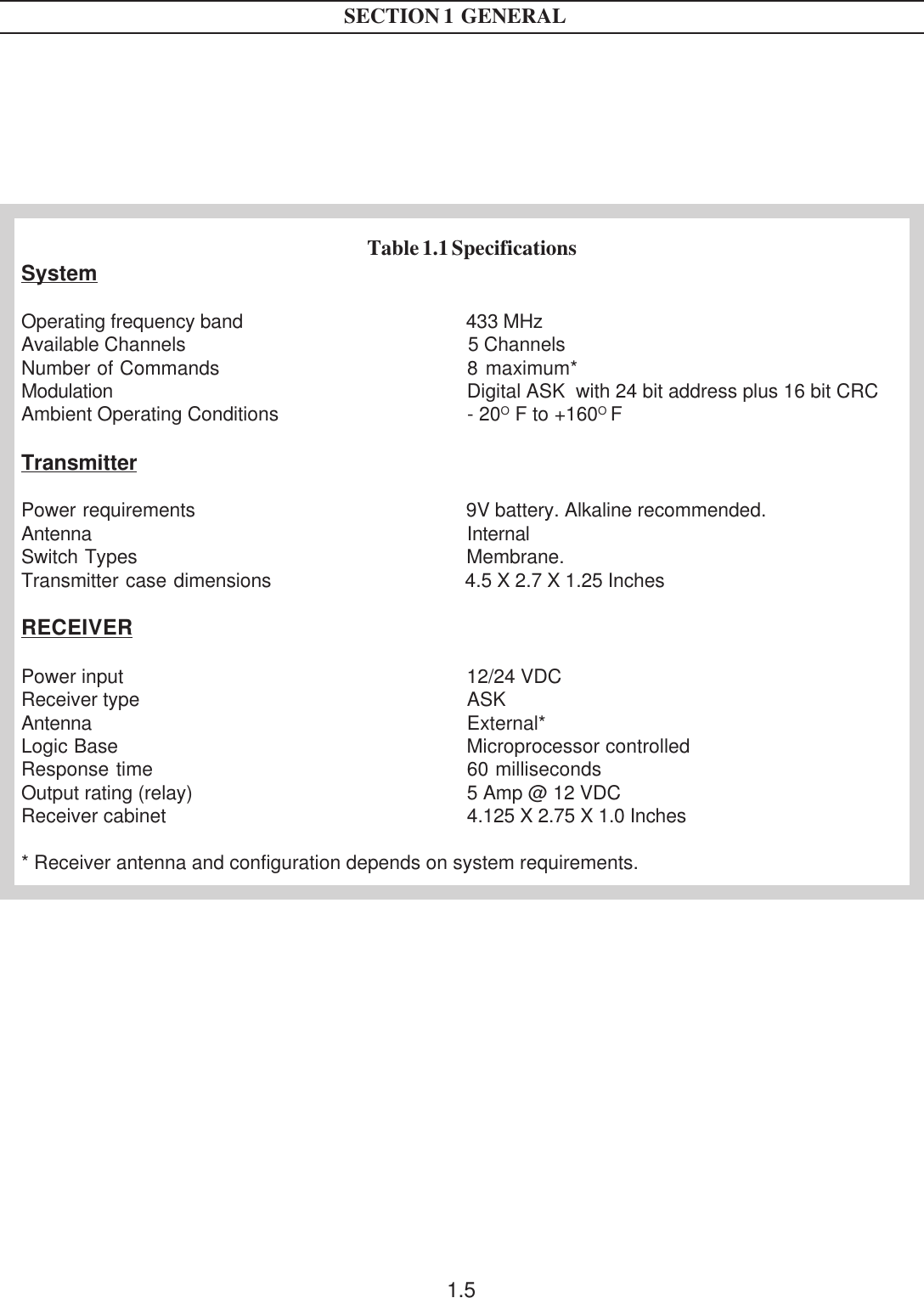 1.5Table 1.1 SpecificationsSystemOperating frequency band 433 MHzAvailable Channels 5 ChannelsNumber of Commands 8 maximum*Modulation Digital ASK  with 24 bit address plus 16 bit CRCAmbient Operating Conditions - 20O F to +160O FTransmitterPower requirements 9V battery. Alkaline recommended.Antenna InternalSwitch Types Membrane.Transmitter case dimensions 4.5 X 2.7 X 1.25 InchesRECEIVERPower input 12/24 VDCReceiver type ASKAntenna External*Logic Base Microprocessor controlledResponse time 60 millisecondsOutput rating (relay) 5 Amp @ 12 VDCReceiver cabinet 4.125 X 2.75 X 1.0 Inches* Receiver antenna and configuration depends on system requirements.SECTION 1  GENERAL