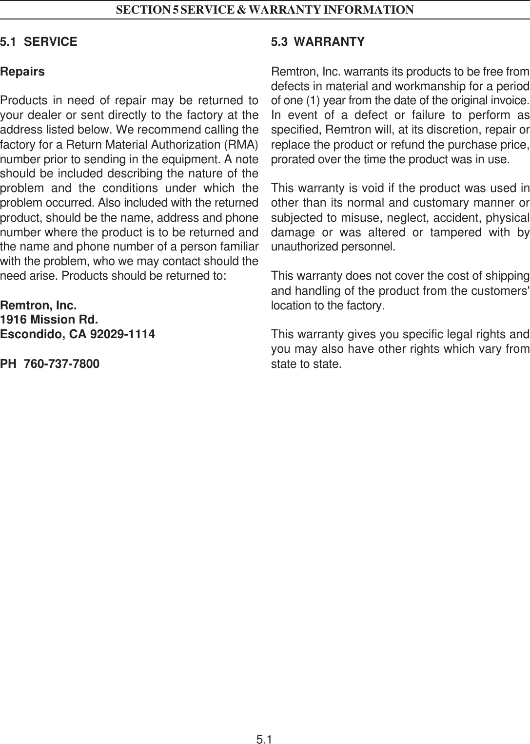 5.1  SERVICERepairsProducts in need of repair may be returned toyour dealer or sent directly to the factory at theaddress listed below. We recommend calling thefactory for a Return Material Authorization (RMA)number prior to sending in the equipment. A noteshould be included describing the nature of theproblem and the conditions under which theproblem occurred. Also included with the returnedproduct, should be the name, address and phonenumber where the product is to be returned andthe name and phone number of a person familiarwith the problem, who we may contact should theneed arise. Products should be returned to:Remtron, Inc.1916 Mission Rd.Escondido, CA 92029-1114PH  760-737-78005.3  WARRANTYRemtron, Inc. warrants its products to be free fromdefects in material and workmanship for a periodof one (1) year from the date of the original invoice.In event of a defect or failure to perform asspecified, Remtron will, at its discretion, repair orreplace the product or refund the purchase price,prorated over the time the product was in use.This warranty is void if the product was used inother than its normal and customary manner orsubjected to misuse, neglect, accident, physicaldamage or was altered or tampered with byunauthorized personnel.This warranty does not cover the cost of shippingand handling of the product from the customers&apos;location to the factory.This warranty gives you specific legal rights andyou may also have other rights which vary fromstate to state.SECTION 5 SERVICE &amp; WARRANTY INFORMATION5.1